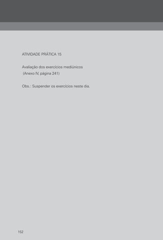 152
ATIVIDADE PRÁTICA 15
Avaliação dos exercícios mediúnicos
(Anexo IV, página 241)
Obs.: Suspender os exercícios neste dia.
 