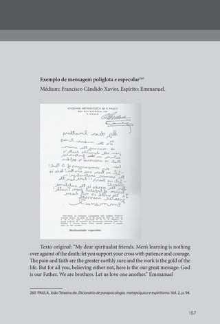 157
Exemplo de mensagem poliglota e especular260
Médium: Francisco Cândido Xavier. Espírito: Emmanuel.
Texto original: “My dear spiritualist friends. Men’s learning is nothing
overagainstofthedeath;letyousupportyourcrosswithpatienceandcourage.
The pain and faith are the greater earthly sure and the work is the gold of the
life. But for all you, believing either not, here is the our great message: God
is our Father. We are brothers. Let us love one another.” Emmanuel
260 PAULA, JoãoTeixeira de. Dicionário de parapsicologia, metapsíquica e espiritismo.Vol. 2, p. 94.
 