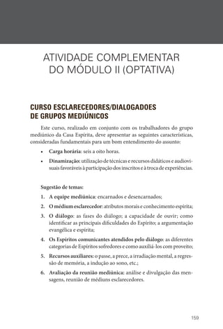159
ATIVIDADE COMPLEMENTAR
DO MÓDULO II (OPTATIVA)
CURSO ESCLARECEDORES/DIALOGADOES
DE GRUPOS MEDIÚNICOS
Este curso, realizado em conjunto com os trabalhadores do grupo
mediúnico da Casa Espírita, deve apresentar as seguintes características,
consideradas fundamentais para um bom entendimento do assunto:
• Carga horária: seis a oito horas.
• Dinamização: utilização de técnicas e recursos didáticos e audiovi-
suaisfavoráveisàparticipaçãodosinscritoseàtrocadeexperiências.
Sugestão de temas:
1. A equipe mediúnica: encarnados e desencarnados;
2. O médium esclarecedor: atributos morais e conhecimento espírita;
3. O diálogo: as fases do diálogo; a capacidade de ouvir; como
identificar as principais dificuldades do Espírito; a argumentação
evangélica e espírita;
4. Os Espíritos comunicantes atendidos pelo diálogo: as diferentes
categorias de Espíritos sofredores e como auxiliá-los com proveito;
5. Recursos auxiliares: o passe, a prece, a irradiação mental, a regres-
são de memória, a indução ao sono, etc.;
6. Avaliação da reunião mediúnica: análise e divulgação das men-
sagens, reunião de médiuns esclarecedores.
 