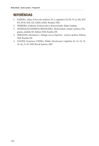 160
Mediunidade: estudo e prática – Programa II
REFERÊNCIAS
1. KARDEC, Allan. O livro dos médiuns. Pt. 2, capítulos I, II, III, VI, X, XII, XIV,
XV, XVII, XIX, XX, XXIII, XXIX. Brasília: FEB.
2. FERREIRA, Umberto. Esclarecendo os desencarnados. Kelps: Goiânia.
3. FEDERAÇÃO ESPÍRITA BRASILEIRA. Mediunidade: estudo e prática. Pro-
grama, módulo III. Editora FEB, Brasília-DF.
4. MIRANDA, Hermínio C. Diálogo com os Espíritos – teoria e prática. Editora
FEB, Brasília-DF.
5. XAVIER, Francisco; VIEIRA, Waldo. Desobsessão. Capítulos 24, 32, 33, 34,
35, 36, 37, 65. FEB: Rio de Janeiro, 2007.
 