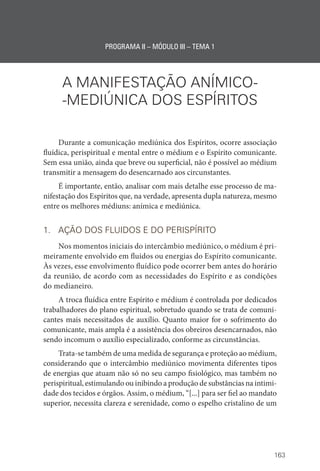 163
PROGRAMA II – MÓDULO III – TEMA 1
A MANIFESTAÇÃO ANÍMICO­
-
-MEDIÚNICA DOS ESPÍRITOS
Durante a comunicação mediúnica dos Espíritos, ocorre associação
fluídica, perispiritual e mental entre o médium e o Espírito comunicante.
Sem essa união, ainda que breve ou superficial, não é possível ao médium
transmitir a mensagem do desencarnado aos circunstantes.
É importante, então, analisar com mais detalhe esse processo de ma-
nifestação dos Espíritos que, na verdade, apresenta dupla natureza, mesmo
entre os melhores médiuns: anímica e mediúnica.
1. AÇÃO DOS FLUIDOS E DO PERISPÍRITO
Nos momentos iniciais do intercâmbio mediúnico, o médium é pri-
meiramente envolvido em fluidos ou energias do Espírito comunicante.
Às vezes, esse envolvimento fluídico pode ocorrer bem antes do horário
da reunião, de acordo com as necessidades do Espírito e as condições
do medianeiro.
A troca fluídica entre Espírito e médium é controlada por dedicados
trabalhadores do plano espiritual, sobretudo quando se trata de comuni-
cantes mais necessitados de auxílio. Quanto maior for o sofrimento do
comunicante, mais ampla é a assistência dos obreiros desencarnados, não
sendo incomum o auxílio especializado, conforme as circunstâncias.
Trata-se também de uma medida de segurança e proteção ao médium,
considerando que o intercâmbio mediúnico movimenta diferentes tipos
de energias que atuam não só no seu campo fisiológico, mas também no
perispiritual, estimulando ou inibindo a produção de substâncias na intimi-
dade dos tecidos e órgãos. Assim, o médium, “[...] para ser fiel ao mandato
superior, necessita clareza e serenidade, como o espelho cristalino de um
 