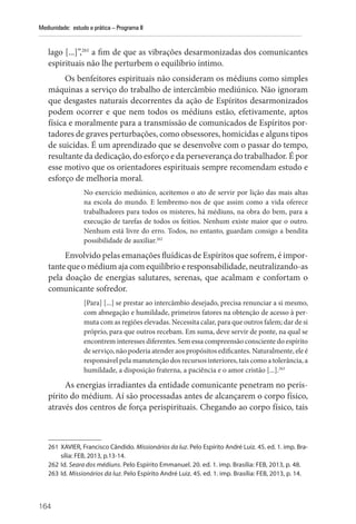 164
Mediunidade: estudo e prática – Programa II
lago [...]”,261
a fim de que as vibrações desarmonizadas dos comunicantes
espirituais não lhe perturbem o equilíbrio íntimo.
Os benfeitores espirituais não consideram os médiuns como simples
máquinas a serviço do trabalho de intercâmbio mediúnico. Não ignoram
que desgastes naturais decorrentes da ação de Espíritos desarmonizados
podem ocorrer e que nem todos os médiuns estão, efetivamente, aptos
física e moralmente para a transmissão de comunicados de Espíritos por-
tadores de graves perturbações, como obsessores, homicidas e alguns tipos
de suicidas. É um aprendizado que se desenvolve com o passar do tempo,
resultante da dedicação, do esforço e da perseverança do trabalhador. É por
esse motivo que os orientadores espirituais sempre recomendam estudo e
esforço de melhoria moral.
No exercício mediúnico, aceitemos o ato de servir por lição das mais altas
na escola do mundo. E lembremo-nos de que assim como a vida oferece
trabalhadores para todos os misteres, há médiuns, na obra do bem, para a
execução de tarefas de todos os feitios. Nenhum existe maior que o outro.
Nenhum está livre do erro. Todos, no entanto, guardam consigo a bendita
possibilidade de auxiliar.262
Envolvido pelas emanações fluídicas de Espíritos que sofrem, é impor-
tante que o médium aja com equilíbrio e responsabilidade, neutralizando-as
pela doação de energias salutares, serenas, que acalmam e confortam o
comunicante sofredor.
[Para] [...] se prestar ao intercâmbio desejado, precisa renunciar a si mesmo,
com abnegação e humildade, primeiros fatores na obtenção de acesso à per-
muta com as regiões elevadas. Necessita calar, para que outros falem; dar de si
próprio, para que outros recebam. Em suma, deve servir de ponte, na qual se
encontrem interesses diferentes. Sem essa compreensão consciente do espírito
de serviço, não poderia atender aos propósitos edificantes. Naturalmente, ele é
responsável pela manutenção dos recursos interiores, tais como a tolerância, a
humildade, a disposição fraterna, a paciência e o amor cristão [...].263
As energias irradiantes da entidade comunicante penetram no peris-
pírito do médium. Aí são processadas antes de alcançarem o corpo físico,
através dos centros de força perispirituais. Chegando ao corpo físico, tais
261 XAVIER, Francisco Cândido. Missionários da luz. Pelo Espírito André Luiz. 45. ed. 1. imp. Bra-
sília: FEB, 2013, p.13-14.
262 Id. Seara dos médiuns. Pelo Espírito Emmanuel. 20. ed. 1. imp. Brasília: FEB, 2013, p. 48.
263 Id. Missionários da luz. Pelo Espírito André Luiz. 45. ed. 1. imp. Brasília: FEB, 2013, p. 14.
 
