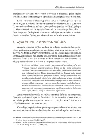 MÓDULO III – A comunicabilidade dos Espíritos
165
energias são captadas pelos plexos nervosos e, mediadas pelos órgãos
sensoriais, produzem sensações agradáveis ou desagradáveis no médium.
Essas sensações conduzem, por sua vez, a diferentes graus e tipos de
somatizações no veículo físico do medianeiro de acordo com as condições
do comunicante: bem ou mal-estar, que pode ser geral ou localizado; alegria
ou tristeza; serenidade ou agitação; bondade ou raiva; desejo de auxiliar ou
de se vingar, etc. Os Espíritos mais necessitados podem manifestar necessi-
dades e sensações fisiológicas básicas: fome, sede, dor, entre outros.
2. AÇÃO MENTAL: O CIRCUITO MEDIÚNICO
A mente encontra-se “[...] na base de todas as manifestações mediú-
nicas, quaisquer que sejam os característicos em que se expressem [...]”,264
assevera André Luiz. O envolvimento fluídico e a ação do perispírito são, na
verdade, controlados pela mente, que, durante a manifestação do Espírito,
conduz à formação de um circuito mediúnico fechado, caracterizando-se
a ligação mental entre o médium e o Espírito comunicante.
O circuito mediúnico, dessa maneira, expressa uma “vontade-apelo” e uma
“vontade-resposta”, respectivamente, no trajeto de ida e volta, definindo o
comando da entidade comunicante e a concordância do médium, fenômeno
esse exatamente aplicável tanto à esfera dos Espíritos desencarnados quanto
à dos Espíritos encarnados, porquanto exprime conjugação natural ou pro-
vocada nos domínios da inteligência, totalizando os serviços de associação,
assimilação, transformação e transmissão da energia mental. Para a realização
dessas atividades, o emissor e o receptor guardam consigo possibilidades par-
ticulares nos recursos do cérebro, em cuja intimidade se processam circuitos
elementaresdocamponervoso,atendendoatrabalhosespontâneosdoEspírito,
como sejam, ideação, seleção, autocrítica e expressão.265
A união mental ocorrida entre duas mentes é definida pela expressão
“sintonia mediúnica”, que, na fase inicial do intercâmbio, é mais sutil ou
superficial, predominando, nesse momento, o envolvimento fluídico entre
o Espírito comunicante e o médium.
Comaligaçãoperispiritualquesesegue,aprofundam-seosprocessosde
sintonia, que, no médium esclarecido, são caracterizados pelo ­envolvimento
264 XAVIER, Francisco Cândido. Nos domínios da mediunidade. Pelo Espírito André Luiz. 34. ed.
4. reimp. Rio de Janeiro: FEB, 2011, p. 17.
265 XAVIER, Francisco Cândido;VIEIRA,Waldo. Mecanismosdamediunidade. Pelo Espírito André
Luiz. 28. ed. 1. imp. Brasília: FEB, 2013, p. 50.
 