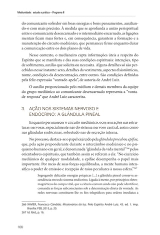166
Mediunidade: estudo e prática – Programa II
do comunicante sofredor em boas energias e bons pensamentos, auxilian-
do-o com mais precisão. À medida que se aprofunda a união perispiritual
entre o comunicante desencarnado e o intermediário encarnado, as ligações
mentais ficam mais fortes e, em consequência, garantem a formação e a
manutenção do circuito mediúnico, que permanece firme enquanto durar
a comunicação entre os dois planos de vida.
Nesse contexto, o medianeiro capta informações úteis a respeito do
Espírito que se manifesta e das suas condições espirituais: intenções, tipo
de sofrimento, auxílio que solicita ou necessita. Alguns detalhes só são per-
cebidos nesse instante: sexo, detalhes da vestimenta, aspectos fisionômicos,
nome, condições da desencarnação, entre outros. São condições definidas
pela feliz expressão “vontade-apelo”, de autoria de André Luiz.
O auxílio proporcionado pelo médium e demais membros da equipe
do grupo mediúnico ao comunicante desencarnado representa a “vonta-
de-resposta” que André Luiz caracteriza.
3. AÇÃO NOS SISTEMAS NERVOSO E
ENDÓCRINO: A GLÂNDULA PINEAL
Enquanto permanecer o circuito mediúnico, ocorrem ações nas estru-
turas nervosas, especialmente nas do sistema nervoso central, assim como
nas glândulas endócrinas, sobretudo nas de secreção interna.
No processo, destaca-se o papel exercido pela glândula pineal ou epífise,
que, pela ação preponderante durante o intercâmbio mediúnico e no psi-
quismo humano em geral, é denominada “glândula da vida mental”266
pelos
orientadores espirituais, que também assim se referem a ela: “No exercício
mediúnico de qualquer modalidade, a epífise desempenha o papel mais
importante. Por meio de suas forças equilibradas, a mente humana inten-
sifica o poder de emissão e recepção de raios peculiares à nossa esfera.”267
Segregando delicadas energias psíquicas [...] a glândula pineal conserva as-
cendência em todo sistema endócrino. Ligada à mente, por princípios eletro-
magnéticos do campo vital, que a ciência comum ainda não pode identificar,
comanda as forças subconscientes sob a determinação direta da vontade. As
redes nervosas constituem-lhe os fios telegráficos para ordens imediatas a
266 XAVIER, Francisco Cândido. Missionários da luz. Pelo Espírito André Luiz. 45. ed. 1. imp.
­
Brasília: FEB, 2013, p. 20.
267 Id. Ibid., p. 16.
 