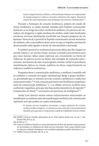 MÓDULO III – A comunicabilidade dos Espíritos
167
­todos os departamentos celulares, e sob sua direção efetuam-se os suprimentos
de energia psíquicas a todos os armazéns autônomos dos órgãos. Manancial
criador dos mais importantes, suas atribuições são extensas e fundamentais.268
Durante a formação do circuito mediúnico, próprio do estado de
transe mediúnico, as ondas mentais emitidas pelo Espírito comunicante
deslocam-se ao longo do córtex cerebral do médium, em processo de var-
redura, até atingirem a região mediana do cérebro, onde estão localizadas
estruturas nervosas diretamente envolvidas nas funções psíquicas do ser
humano. Nesse local, é possível ao Espírito comunicante acessar memórias
do médium, sob a concordância deste, uma vez que os impulsos mentais do
desencarnado estão ligados à mente do intermediário encarnado.
É também possível ao medianeiro processar ideias que lhe chegam ao
mundo íntimo e, ao mesmo tempo, acionar comandos psicomotores para
que essas mesmas ideias sejam expressas aos circunstantes na forma de
vidências, da palavra escrita ou falada. São exemplos de comandos psico-
motores: movimento da mão na psicografia; emissão verbal na psicofonia;
manifestações ópticas ou visuais, auditivas ou óticas, respectivamente na
vidência e audiência mediúnicas.
Enquanto durar a comunicação mediúnica, o médium é mantido sob
os cuidados e a atenção da equipe espiritual que dirige o grupo mediúni-
co, permitindo que os sistemas nervoso (central e periférico) e endócrino
sejam preservados.269
Com a atuação preventiva dos benfeitores espirituais,
antes da comunicação mediúnica “[...] as células nervosas recebem novo
coeficiente magnético, para que não haja perdas lamentáveis do tigroide270
(corpúsculos de Nissl),270
necessários aos processos de inteligência.”271
André Luiz fornece muitos outros esclarecimentos relacionados ao
atendimento ao médium antes da manifestação mediúnica do comunicante
espiritual, mas que podem ser assim sintetizados:
O sistema nervoso simpático, mormente o campo autônomo do coração,
recebeu auxílios enérgicos, e o sistema nervoso central foi convenientemente
atendido, para que não se comprometa a saúde do trabalhador de boa vontade.
268 XAVIER, Francisco Cândido. Missionários da luz. Pelo Espírito André Luiz. 45. ed. 1. imp.
­
Brasília: FEB, 2013, p. 22.
269 Id. Ibid., p. 17.
270 Corpo ou substância tigroide ou corpúsculos/grânulos de Nissl: são grandes corpos granula-
res encontrados no citoplasma da célula nervosa (neurônio). Esses corpos exibem ações
em diversas condições fisiológicas e, em condições patológicas, podem dissolverem-se.
271 XAVIER, Francisco Cândido. Op. Cit., p. 16.
 