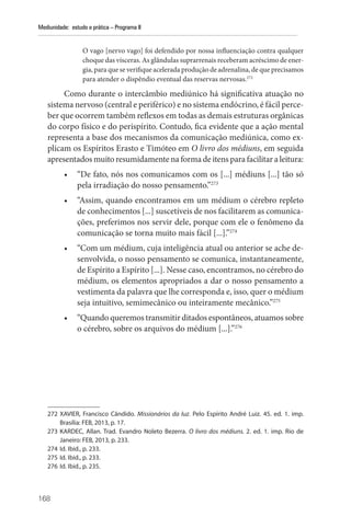 168
Mediunidade: estudo e prática – Programa II
O vago [nervo vago] foi defendido por nossa influenciação contra qualquer
choque das vísceras. As glândulas suprarrenais receberam acréscimo de ener-
gia, para que se verifique acelerada produção de adrenalina, de que precisamos
para atender o dispêndio eventual das reservas nervosas.272
Como durante o intercâmbio mediúnico há significativa atuação no
sistema nervoso (central e periférico) e no sistema endócrino, é fácil perce-
ber que ocorrem também reflexos em todas as demais estruturas orgânicas
do corpo físico e do perispírito. Contudo, fica evidente que a ação mental
representa a base dos mecanismos da comunicação mediúnica, como ex-
plicam os Espíritos Erasto e Timóteo em O livro dos médiuns, em seguida
apresentados muito resumidamente na forma de itens para facilitar a leitura:
• “De fato, nós nos comunicamos com os [...] médiuns [...] tão só
pela irradiação do nosso pensamento.”273
• “Assim, quando encontramos em um médium o cérebro repleto
de conhecimentos [...] suscetíveis de nos facilitarem as comunica-
ções, preferimos nos servir dele, porque com ele o fenômeno da
comunicação se torna muito mais fácil [...].”274
• “Com um médium, cuja inteligência atual ou anterior se ache de-
senvolvida, o nosso pensamento se comunica, instantaneamente,
de Espírito a Espírito [...]. Nesse caso, encontramos, no cérebro do
médium, os elementos apropriados a dar o nosso pensamento a
vestimenta da palavra que lhe corresponda e, isso, quer o médium
seja intuitivo, semimecânico ou inteiramente mecânico.”275
• “Quando queremos transmitir ditados espontâneos, atuamos sobre
o cérebro, sobre os arquivos do médium [...].”276
272 XAVIER, Francisco Cândido. Missionários da luz. Pelo Espírito André Luiz. 45. ed. 1. imp.
­
Brasília: FEB, 2013, p. 17.
273 KARDEC, Allan. Trad. Evandro Noleto Bezerra. O livro dos médiuns. 2. ed. 1. imp. Rio de
­
Janeiro: FEB, 2013, p. 233.
274 Id. Ibid., p. 233.
275 Id. Ibid., p. 233.
276 Id. Ibid., p. 235.
 