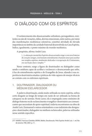171
PROGRAMA II – MÓDULO III – TEMA 2
O DIÁLOGO COM OS ESPÍRITOS
O esclarecimento dos desencarnados sofredores, perseguidores, reni-
tentes ou não de viciações, ódios, desvios emocionais, entre outros, por meio
das manifestações mediúnicas ostensivas, constitui atividade de elevada
importância no âmbito da caridade fraternal desenvolvida na Casa Espírita.
Indica, igualmente, o ponto máximo da reunião mediúnica.
A propósito, afirma André Luiz:
[...] a alienação mental dos Espíritos desencarnados exige o concurso fraterno
de corações amigos, com bastante entendimento e bastante amor para auxiliar
nos templos espíritas, atualmente dedicados à recuperação do Cristianismo,
em sua feição clara e simples.277
Nesse contexto, surge a figura do doutrinador ou dialogador como
sendo o médium capaz de acolher e esclarecer o desencarnado que sofre,
à luz do entendimento espírita e do Evangelho de Jesus, aliando à sua ex-
periência doutrinária estudos e práticas de vida capazes de ensejar eficácia
ao contato com os enfermos espirituais.
1. DOUTRINADOR, DIALOGADOR OU
MÉDIUM ESCLARECEDOR
A palavra doutrinação, ainda muito utilizada no meio espírita, sofreu
certo desgaste ao longo do tempo em razão de ser utilizada na forma de
catequese ou de sermão. Neste curso, ela é empregada como sinônimo de
diálogo fraterno ou de esclarecimento evangélico-doutrinário aos comuni-
cantes que necessitam de apoio espiritual, todavia encontramos na obra de
André Luiz, Emmanuel e outros orientadores o uso indistinto das designa-
ções: doutrinador, dialogador ou médium esclarecedor, palavras utilizadas
nesse sentido específico.
277 XAVIER, Francisco Cândido; VIEIRA, Waldo. Desobsessão. Pelo Espírito André Luiz. 1. ed. Rio
de Janeiro: FEB, 2007, p. 11.
 