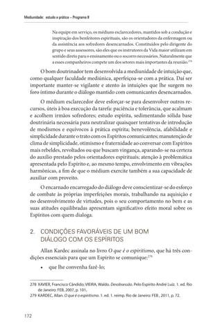172
Mediunidade: estudo e prática – Programa II
Na equipe em serviço, os médiuns esclarecedores, mantidos sob a condução e
inspiração dos benfeitores espirituais, são os orientadores da enfermagem ou
da assistência aos sofredores desencarnados. Constituídos pelo dirigente do
grupo e seus assessores, são eles que os instrutores da Vida maior utilizam em
sentido direto para o ensinamento ou o socorro necessários. Naturalmente que
a esses companheiros compete um dos setores mais importantes da reunião.278
O bom doutrinador tem desenvolvida a mediunidade de intuição que,
como qualquer faculdade mediúnica, aperfeiçoa-se com a prática. Daí ser
importante manter-se vigilante e atento às intuições que lhe surgem no
foro íntimo durante o diálogo mantido com comunicantes desencarnados.
O médium esclarecedor deve esforçar-se para desenvolver outros re-
cursos, úteis à boa execução da tarefa: paciência e tolerância, que acalmam
e acolhem irmãos sofredores; estudo espírita, sedimentando sólida base
doutrinária necessária para neutralizar quaisquer tentativas de introdução
de modismos e equívocos à prática espírita; benevolência, afabilidade e
simplicidade durante o trato com os Espíritos comunicantes; manutenção de
clima de simplicidade, otimismo e fraternidade ao conversar com Espíritos
mais rebeldes, revoltados ou que buscam vingança, aparando-se na certeza
do auxílio prestado pelos orientadores espirituais; atenção à problemática
apresentada pelo Espírito e, ao mesmo tempo, envolvimento em vibrações
harmônicas, a fim de que o médium exercite também a sua capacidade de
auxiliar com proveito.
O encarnado encarregado do diálogo deve conscientizar-se do esforço
de combate às próprias imperfeições morais, trabalhando na aquisição e
no desenvolvimento de virtudes, pois o seu comportamento no bem e as
suas atitudes equilibradas apresentam significativo efeito moral sobre os
Espíritos com quem dialoga.
2. CONDIÇÕES FAVORÁVEIS DE UM BOM
DIÁLOGO COM OS ESPÍRITOS
Allan Kardec assinala no livro O que é o espiritismo, que há três con-
dições essenciais para que um Espírito se comunique:279
• que lhe convenha fazê-lo;
278 XAVIER, Francisco Cândido; VIEIRA, Waldo. Desobsessão. Pelo Espírito André Luiz. 1. ed. Rio
de Janeiro: FEB, 2007, p. 101.
279 KARDEC, Allan. O que é o espiritismo. 1. ed. 1. reimp. Rio de Janeiro: FEB , 2011, p. 72.
 
