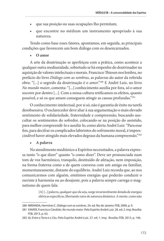MÓDULO III – A comunicabilidade dos Espíritos
173
• que sua posição ou suas ocupações lho permitam;
• que encontre no médium um instrumento apropriado à sua
natureza.
Tendo como base esses fatores, apontamos, em seguida, as principais
condições que favorecem um bom diálogo com os desencarnados.
• O amor
A arte da doutrinação se aperfeiçoa com a prática, como acontece a
qualquer outra mediunidade, sobretudo se há empenho do doutrinador na
aquisição de valores intelectuais e morais. Francisco Thiesen nos lembra, no
prefácio do livro Diálogo com as sombras, as palavras do autor da referida
obra: “[...] o segredo da doutrinação é o amor.”280
E André Luiz, no livro
No mundo maior, comenta: “[...] conhecimento auxilia por fora, só o amor
socorre por dentro [...]. Com a nossa cultura retificamos os efeitos, quanto
possível, e só os que amam conseguem atingir as causas profundas.”281
O conhecimento intelectual, por si só, não é garantia de êxito na tarefa
desobsessiva. O esclarecedor deve aliar à sua argumentação o mais elevado
sentimento de solidariedade, fraternidade e compreensão, buscando aus-
cultar os sentimentos do sofredor, colocando-se na posição do assistido,
para melhor compreendê-lo e auxiliá-lo, como alerta André Luiz: “Para esse
fim, para decifrar os complicados labirintos do sofrimento moral, é impres-
cindível haver atingido mais elevados degraus da humana compreensão.”282
• A palavra
No atendimento mediúnico a Espíritos necessitados, a palavra expres-
sa tanto “o que dizer” quanto “o como dizer”. Deve ser pronunciada num
tom de voz harmônico, tranquilo, destituído de afetação, nem imposição,
na forma fraterna como a de quem conversa com um amigo ou familiar,
momentaneamente, distante do equilíbrio. André Luiz recorda que, ao nos
comunicarmos com alguém, emitimos energias que poderão conduzir o
ouvinte à harmonia ou ao desajuste, pois a palavra sempre carrega o mag-
netismo de quem fala:
[A][...]palavra,qualquerqueelaseja,surgeinvariavelmentedotada deenergias
elétricas específicas, libertando raios de natureza dinâmica. A mente, como não
280 MIRANDA, Hermínio C. Diálogo com as sombras. 24. ed. Rio de Janeiro: FEB, 2009, p. 9.
281 XAVIER, Francisco Cândido. Nomundomaior. Pelo Espírito André Luiz. 28. ed. 2. imp. ­Brasília:
FEB, 2013, p. 63.
282 Id. Entre a Terra e o Céu. Pelo Espírito André Luiz. 27. ed. 1. imp. Brasília: FEB, 2013, p. 146.
 