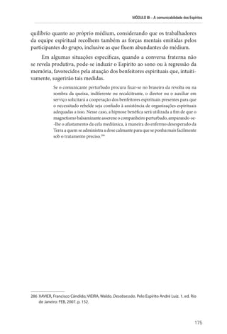 MÓDULO III – A comunicabilidade dos Espíritos
175
quilíbrio quanto ao próprio médium, considerando que os trabalhadores
da equipe espiritual recolhem também as forças mentais emitidas pelos
participantes do grupo, inclusive as que fluem abundantes do médium.
Em algumas situações específicas, quando a conversa fraterna não
se revela produtiva, pode-se induzir o Espírito ao sono ou à regressão da
memória, favorecidos pela atuação dos benfeitores espirituais que, intuiti-
vamente, sugerirão tais medidas.
Se o comunicante perturbado procura fixar-se no braseiro da revolta ou na
sombra da queixa, indiferente ou recalcitrante, o diretor ou o auxiliar em
serviço solicitará a cooperação dos benfeitores espirituais presentes para que
o necessitado rebelde seja confiado à assistência de organizações espirituais
adequadas a isso. Nesse caso, a hipnose benéfica será utilizada a fim de que o
magnetismobalsamizanteassere­neocompanheiroperturbado,amparando-se-
-lhe o afastamento da cela mediúnica, à maneira do enfermo desesperado da
Terra a quem se admi­nistra a dose calmante para que se ponha mais facilmente
sob o tratamento preciso.286
286 XAVIER, Francisco Cândido; VIEIRA, Waldo. Desobsessão. Pelo Espírito André Luiz. 1. ed. Rio
de Janeiro: FEB, 2007. p. 152.
 