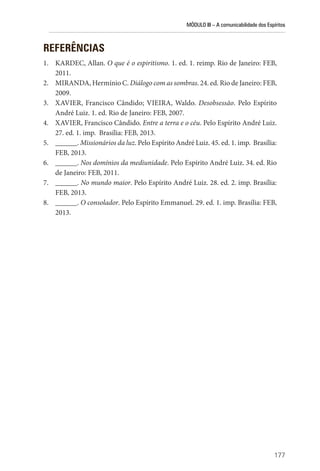 MÓDULO III – A comunicabilidade dos Espíritos
177
REFERÊNCIAS
1. KARDEC, Allan. O que é o espiritismo. 1. ed. 1. reimp. Rio de Janeiro: FEB,
2011.
2. MIRANDA, Hermínio C. Diálogo com as sombras. 24. ed. Rio de Janeiro: FEB,
2009.
3. XAVIER, Francisco Cândido; VIEIRA, Waldo. Desobsessão. Pelo Espírito
André Luiz. 1. ed. Rio de Janeiro: FEB, 2007.
4. XAVIER, Francisco Cândido. Entre a terra e o céu. Pelo Espírito André Luiz.
27. ed. 1. imp. Brasília: FEB, 2013.
5. ______. Missionários da luz. Pelo Espírito André Luiz. 45. ed. 1. imp. Brasília:
FEB, 2013.
6. ______. Nos domínios da mediunidade. Pelo Espírito André Luiz. 34. ed. Rio
de Janeiro: FEB, 2011.
7. ______. No mundo maior. Pelo Espírito André Luiz. 28. ed. 2. imp. Brasília:
FEB, 2013.
8. ______. O consolador. Pelo Espírito Emmanuel. 29. ed. 1. imp. Brasília: FEB,
2013.
 