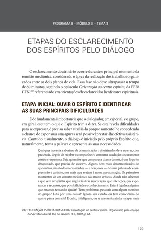 179
PROGRAMA II – MÓDULO III – TEMA 3
ETAPAS DO ESCLARECIMENTO
DOS ESPÍRITOS PELO DIÁLOGO
O esclarecimento doutrinário ocorre durante o principal momento da
reunião mediúnica, considerado o ápice da realização dos trabalhos organi-
zados entre os dois planos de vida. Essa fase não deve ultrapassar o tempo
de 60 minutos, segundo o opúsculo Orientação ao centro espírita, da FEB/
CFN,287
referenciado em orientações de esclarecidos benfeitores espirituais.
ETAPA INICIAL: OUVIR O ESPÍRITO E IDENTIFICAR
AS SUAS PRINCIPAIS DIFICULDADES
É de fundamental importância que o dialogador, em especial, e o grupo,
em geral, escutem o que o Espírito tem a dizer. Se este revela dificuldades
para se expressar, é preciso saber auxiliá-lo porque somente lhe concedendo
a chance de expor suas amarguras será possível prestar-lhe efetiva assistên-
cia. Contudo, usualmente, o diálogo é iniciado pelo próprio Espírito que,
naturalmente, toma a palavra e apresenta as suas necessidades.
Qualquer que seja a abertura da comunicação, o doutrinador deve esperar, com
paciência, depois de receber o companheiro com uma saudação sinceramente
cortês e respeitosa. Seja quem for que compareça diante de nós, é um Espírito
desajustado, que precisa de socorro. Alguns bem mais desarmonizados do
que outros, mas todos necessitados — e desejosos — de uma palavra de com-
preensão e carinho, por mais que reajam à nossa aproximação. Os primeiros
momentos de um contato mediúnico são muito críticos. Ainda não sabemos
a que vem o Espírito, que angústias traz no coração, que intenções, que espe-
ranças e recursos, que possibilidades e conhecimentos. Estará ligado a alguém
que estamos tentando ajudar? Tem problemas pessoais com algum membro
do grupo? Luta por uma causa? Ignora seu estado, ou tem consciência do
que se passa com ele? É culto, inteligente, ou se apresenta ainda inexperiente
287 FEDERAÇÃO ESPÍRITA BRASILEIRA. Orientação ao centro espírita. Organizado pela equipe
da Secretaria Geral, Rio de Janeiro: FEB, 2007, p. 61.
 