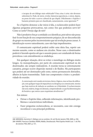 180
Mediunidade: estudo e prática – Programa II
e incapaz de um diálogo mais sofisticado? Uma coisa é certa: não devemos
subestimá-lo. Pode, de início, revelar clamorosa ignorância, e entrar, depois,
na posse de todo o acervo cultural de que dispõe. Dificilmente o Espírito é
bastante primário para ser classificado, sumariamente, como ignorante.288
Se o Espírito demorar a dar início à fala, o esclarecedor poderá fazer
algumas perguntas provocativas, tais como: Em que podemos servi-lo?
Como se sente? Deseja algo de nós?
Não é produtivo forçar a entidade a se identificar, pois talvez não possa
fazê-lo em função de seu comprometimento psíquico, de ser desconhecida
do grupo ou mesmo pelos inconvenientes que tal revelação possa causar. A
identificação ocorre naturalmente, caso não haja impedimentos.
O comunicante espiritual poderá exibir uma ideia fixa, repetir um
mesmo assunto, como se andasse em círculos. Nesse caso, o doutrinador
poderá ir fazendo apartes até que o assunto passe a ser conduzido de forma
proveitosa e um entendimento se estabeleça.
Em qualquer situação, deve-se evitar o monólogo ou diálogos muito
longos. As monopolizações, por parte do comunicante espiritual ou do
doutrinador, são sempre indesejáveis. A reunião torna-se extremamente
cansativa, porque ocorre dispersão mental e de fluidos. Há participantes
que podem até ser dominados pelo sono, outros permanecem distraídos,
alheios às lições transmitidas. Tudo isso compromete o êxito e a produti-
vidade da reunião.
A conversação será vazada em termos cla­ros e lógicos, mas na base da edifica-
ção, sem qualquer toque de impaciência ou desapreço ao comunicante, mesmo
que haja motivos de indu­
ção ao azedume ou à hilaridade. O esclarecimen­
to
não será, todavia, longo em demasia, compreendendo-se que há determinações
de horário e que outros casos requisitam atendimento.289
Em síntese:
• Deixar o Espírito falar, colhendo informações, identificando pro-
blemas e características individuais;
• Fazer perguntas esclarecedoras, se necessário, caso não consiga
reconhecer o seu principal problema;
288 MIRANDA, Hermínio C. Diálogo com as sombras. 24. ed. Rio de Janeiro: FEB, 2009, p. 258.
289 XAVIER, Francisco Cândido; VIEIRA, Waldo. Desobsessão. Pelo Espírito André Luiz. 1. ed. Rio
de Janeiro: FEB, 2007, p. 151.
 