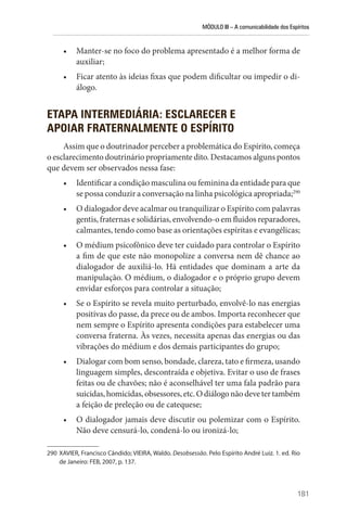 MÓDULO III – A comunicabilidade dos Espíritos
181
• Manter-se no foco do problema apresentado é a melhor forma de
auxiliar;
• Ficar atento às ideias fixas que podem dificultar ou impedir o di-
álogo.
ETAPA INTERMEDIÁRIA: ESCLARECER E
APOIAR FRATERNALMENTE O ESPÍRITO
Assim que o doutrinador perceber a problemática do Espírito, começa
o esclarecimento doutrinário propriamente dito. Destacamos alguns pontos
que devem ser observados nessa fase:
• Identificar a condição masculina ou feminina da entidade para que
se possa conduzir a conversação na linha psicológica apropriada;290
• O dialogador deve acalmar ou tranquilizar o Espírito com palavras
gentis, fraternas e solidárias, envolvendo-o em fluidos reparadores,
calmantes, tendo como base as orientações espíritas e evangélicas;
• O médium psicofônico deve ter cuidado para controlar o Espírito
a fim de que este não monopolize a conversa nem dê chance ao
dialogador de auxiliá-lo. Há entidades que dominam a arte da
manipulação. O médium, o dialogador e o próprio grupo devem
envidar esforços para controlar a situação;
• Se o Espírito se revela muito perturbado, envolvê-lo nas energias
positivas do passe, da prece ou de ambos. Importa reconhecer que
nem sempre o Espírito apresenta condições para estabelecer uma
conversa fraterna. Às vezes, necessita apenas das energias ou das
vibrações do médium e dos demais participantes do grupo;
• Dialogar com bom senso, bondade, clareza, tato e firmeza, usando
linguagem simples, descontraída e objetiva. Evitar o uso de frases
feitas ou de chavões; não é aconselhável ter uma fala padrão para
suicidas,homicidas,obsessores,etc.Odiálogonãodevetertambém
a feição de preleção ou de catequese;
• O dialogador jamais deve discutir ou polemizar com o Espírito.
Não deve censurá-lo, condená-lo ou ironizá-lo;
290 XAVIER, Francisco Cândido; VIEIRA, Waldo. Desobsessão. Pelo Espírito André Luiz. 1. ed. Rio
de Janeiro: FEB, 2007, p. 137.
 