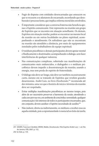 182
Mediunidade: estudo e prática – Programa II
• Fugir de disputas com entidades desencarnadas que ameacem ou
que se recusem a se afastarem do encarnado, recordando que deso-
bsessãoéprocessolento,queimplica reforma moraldosenvolvidos;
• É importante considerar que a conversa fraterna não beneficia ape-
nas o Espírito comunicante. Este representa na reunião um grupo
de Espíritos que se encontra em situação semelhante. Os demais,
Espíritos em situação similar, podem se encontrar no mesmo local
da reunião ou em outras localidades no plano espiritual, acom-
panhando o atendimento. Os sofredores que não se encontram
na reunião são atendidos a distância, por meio de equipamentos
instalados pelos trabalhadores da equipe espiritual;
• O médium psicofônico e demais participantes devem apoiar mental
e fluidicamente o doutrinador, acompanhando o diálogo, sem fazer
interferências de qualquer natureza;
• Nas comunicações complexas, sobretudo nas manifestações de
comunicantes mais endurecidos, o dialogador e o médium psi-
cofônico devem impedir a desestruturação da reunião, usando a
energia, mas sem perda do espírito de fraternidade;
• O diálogo não deve ser longo, não deve ser também excessivamente
curto, mesmo em se tratando de Espíritos que revelem grandes
desarmonias. André Luiz, no livro Desobsessão,291
recomenda até
dez minutos, uma vez que o horário de início e término da reunião
deve ser respeitado;
• Evitar múltiplas manifestações psicofônicas ao mesmo tempo, pois
além de ser necessário preservar a harmonia da sessão, atendendo a
cadacasoporsuavez,emambientedeconcórdiaeserenidade,qualquer
comunicaçãoédointeressedetodososparticipantesencarnados,que,
em conjunto, devem auxiliar o Espírito necessitado de auxílio;292
• Não induzir, direta ou indiretamente, os médiuns a receber essa ou
aquelaentidade,poisaespontaneidadeéessencialaoêxitodatarefa;
291 XAVIER, Francisco Cândido; VIEIRA, Waldo. Desobsessão. Pelo Espírito André Luiz. 1. ed. Rio
de Janeiro: FEB, 2007, p. 152.
292 Id. Ibid., p. 159.
 