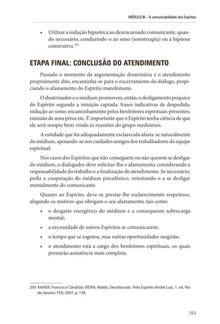 MÓDULO III – A comunicabilidade dos Espíritos
183
• Utilizar a indução hipnótica ao desencarnado comunicante, quan-
do necessário, conduzindo-o ao sono (sonoterapia) ou à hipnose
construtiva.293
ETAPA FINAL: CONCLUSÃO DO ATENDIMENTO
Passado o momento da argumentação doutrinária e o atendimento
propriamente dito, encaminha-se para o encerramento do diálogo, propi-
ciando o afastamento do Espírito manifestante.
O doutrinador e o médium promovem, então, o desligamento psíquico
do Espírito segundo a intuição captada: frases indicativas de despedida;
indução ao sono; encaminhamento pelos benfeitores espirituais presentes;
emissão de uma prece etc. É importante que o Espírito tenha ciência de que
ele será sempre bem-vindo às reuniões do grupo mediúnico.
A entidade que foi adequadamente esclarecida afasta-se naturalmente
do médium, apoiando-se nos cuidados amigos dos trabalhadores da equipe
espiritual.
Nos casos dos Espíritos que não conseguem ou não querem se desligar
do médium, o dialogador deve solicitar-lhe o afastamento, considerando a
responsabilidade do trabalho e a finalização do atendimento. Se necessário,
pedir a cooperação do médium psicofônico, orientando-o a se desligar
mentalmente do comunicante.
Quanto ao Espírito, deve-se prestar-lhe esclarecimento respeitoso,
alegando os motivos que obrigam o seu afastamento, tais como:
• o desgaste energético do médium e a consequente sobrecarga
mental;
• a necessidade de outros Espíritos se comunicarem;
• o tempo que se esgotou, mas outras oportunidades surgirão;
• o atendimento está a cargo dos benfeitores espirituais, os quais
prestarão assistência mais completa.
293 XAVIER, Francisco Cândido; VIEIRA, Waldo. Desobsessão. Pelo Espírito André Luiz. 1. ed. Rio
de Janeiro: FEB, 2007, p. 138.
 
