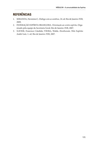 MÓDULO III – A comunicabilidade dos Espíritos
185
REFERÊNCIAS
1. MIRANDA, Hermínio C. Diálogo com as sombras. 24. ed. Rio de Janeiro: FEB,
2009.
2. FEDERAÇÃO ESPÍRITA BRASILEIRA. Orientação ao centro espírita. Orga-
nizado pela equipe da Secretaria Geral, Rio de Janeiro: FEB, 2007.
3. XAVIER, Francisco Cândido; VIEIRA, Waldo. Desobsessão. Pelo Espírito
André Luiz. 1. ed. Rio de Janeiro: FEB, 2007.
 