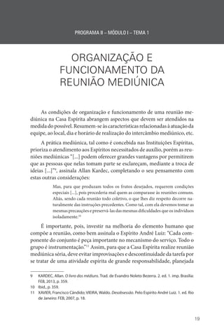 19
PROGRAMA II – MÓDULO I – TEMA 1
ORGANIZAÇÃO E
FUNCIONAMENTO DA
REUNIÃO MEDIÚNICA
As condições de organização e funcionamento de uma reunião me-
diúnica na Casa Espírita abrangem aspectos que devem ser atendidos na
medida do possível. Resumem-se às características relacionadas à atuação da
equipe, ao local, dia e horário de realização do intercâmbio mediúnico, etc.
A prática mediúnica, tal como é concebida nas Instituições Espíritas,
prioriza o atendimento aos Espíritos necessitados de auxílio, porém as reu-
niões mediúnicas “[...] podem oferecer grandes vantagens por permitirem
que as pessoas que nelas tomam parte se esclareçam, mediante a troca de
ideias [...]”9
, assinala Allan Kardec, completando o seu pensamento com
estas outras considerações:
Mas, para que produzam todos os frutos desejados, requerem condições
especiais [...], pois procederia mal quem as comparasse às reuniões comuns.
Aliás, sendo cada reunião todo coletivo, o que lhes diz respeito decorre na-
turalmente das instruções precedentes. Como tal, com ela devemos tomar as
mesmas precauções e preservá-las das mesmas dificuldades que os indivíduos
isoladamente.10
É importante, pois, investir na melhoria do elemento humano que
compõe a reunião, como bem assinala o Espírito André Luiz: “Cada com-
ponente do conjunto é peça importante no mecanismo do serviço. Todo o
grupo é instrumentação.”11
Assim, para que a Casa Espírita realize reunião
mediúnica séria, deve evitar improvisações e descontinuidade da tarefa por
se tratar de uma atividade espírita de grande responsabilidade, planejada
9 KARDEC, Allan. O livro dos médiuns. Trad. de Evandro Noleto Bezerra. 2. ed. 1. imp. Brasília:
FEB, 2013, p. 359.
10 Ibid., p. 359.
11 XAVIER, Francisco Cândido; VIEIRA, Waldo. Desobsessão. Pelo Espírito André Luiz. 1. ed. Rio
de Janeiro: FEB, 2007, p. 18.
 