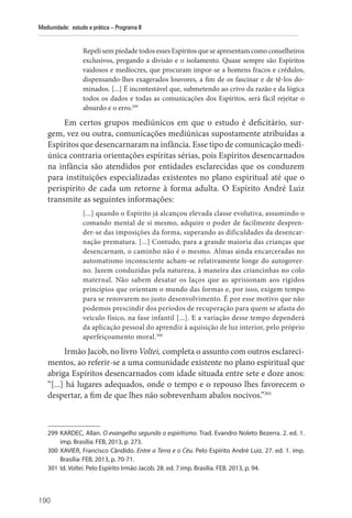 190
Mediunidade: estudo e prática – Programa II
Repeli sem piedade todos esses Espíritos que se apresentam como conselheiros
exclusivos, pregando a divisão e o isolamento. Quase sempre são Espíritos
vaidosos e medíocres, que procuram impor-se a homens fracos e crédulos,
dispensando-lhes exagerados louvores, a fim de os fascinar e de tê-los do-
minados. [...] É incontestável que, submetendo ao crivo da razão e da lógica
todos os dados e todas as comunicações dos Espíritos, será fácil rejeitar o
absurdo e o erro.299
Em certos grupos mediúnicos em que o estudo é deficitário, sur-
gem, vez ou outra, comunicações mediúnicas supostamente atribuídas a
­Espíritos que desencarnaram na infância. Esse tipo de comunicação medi-
única contraria orientações espíritas sérias, pois Espíritos desencarnados
na infância são atendidos por entidades esclarecidas que os conduzem
para instituições especializadas existentes no plano espiritual até que o
perispírito de cada um retorne à forma adulta. O Espírito André Luiz
transmite as seguintes informações:
[...] quando o Espírito já alcançou elevada classe evolutiva, assumindo o
comando mental de si mesmo, adquire o poder de facilmente despren-
der-se das imposições da forma, superando as dificuldades da desencar-
nação prematura. [...] Contudo, para a grande maioria das crianças que
desencarnam, o caminho não é o mesmo. Almas ainda encarceradas no
automatismo inconsciente acham-se relativamente longe do autogover-
no. Jazem conduzidas pela natureza, à maneira das criancinhas no colo
maternal. Não sabem desatar os laços que as aprisionam aos rígidos
princípios que orientam o mundo das formas e, por isso, exigem tempo
para se renovarem no justo desenvolvimento. É por esse motivo que não
podemos prescindir dos períodos de recuperação para quem se afasta do
veículo físico, na fase infantil [...]. E a variação desse tempo dependerá
da aplicação pessoal do aprendiz à aquisição de luz interior, pelo próprio
aperfeiçoamento moral.300
Irmão Jacob, no livro Voltei, completa o assunto com outros esclareci-
mentos, ao referir-se a uma comunidade existente no plano espiritual que
abriga Espíritos desencarnados com idade situada entre sete e doze anos:
“[...] há lugares adequados, onde o tempo e o repouso lhes favorecem o
despertar, a fim de que lhes não sobrevenham abalos nocivos.”301
299 KARDEC, Allan. O evangelho segundo o espiritismo. Trad. Evandro Noleto Bezerra. 2. ed. 1.
imp. Brasília: FEB, 2013, p. 273.
300 XAVIER, Francisco Cândido. Entre a Terra e o Céu. Pelo Espírito André Luiz. 27. ed. 1. imp.
Brasília: FEB, 2013, p. 70-71.
301 Id. Voltei. Pelo Espírito Irmão Jacob. 28. ed. 7.imp. Brasília. FEB. 2013, p. 94.
 