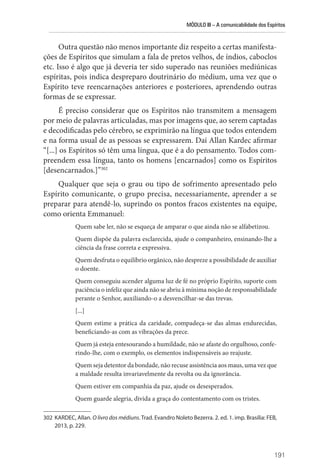 MÓDULO III – A comunicabilidade dos Espíritos
191
Outra questão não menos importante diz respeito a certas manifesta-
ções de Espíritos que simulam a fala de pretos velhos, de índios, caboclos
etc. Isso é algo que já deveria ter sido superado nas reuniões mediúnicas
espíritas, pois indica despreparo doutrinário do médium, uma vez que o
Espírito teve reencarnações anteriores e posteriores, aprendendo outras
formas de se expressar.
É preciso considerar que os Espíritos não transmitem a mensagem
por meio de palavras articuladas, mas por imagens que, ao serem captadas
e decodificadas pelo cérebro, se exprimirão na língua que todos entendem
e na forma usual de as pessoas se expressarem. Daí Allan Kardec afirmar
“[...] os Espíritos só têm uma língua, que é a do pensamento. Todos com-
preendem essa língua, tanto os homens [encarnados] como os Espíritos
[desencarnados.]”302
Qualquer que seja o grau ou tipo de sofrimento apresentado pelo
Espírito comunicante, o grupo precisa, necessariamente, aprender a se
preparar para atendê-lo, suprindo os pontos fracos existentes na equipe,
como orienta Emmanuel:
Quem sabe ler, não se esqueça de amparar o que ainda não se alfabetizou.
Quem dispõe da palavra esclarecida, ajude o companheiro, ensinando-lhe a
ciência da frase correta e expressiva.
Quem desfruta o equilíbrio orgânico, não despreze a possibilidade de auxiliar
o doente.
Quem conseguiu acender alguma luz de fé no próprio Espírito, suporte com
paciência o infeliz que ainda não se abriu à mínima noção de responsabilidade
perante o Senhor, auxiliando-o a desvencilhar-se das trevas.
[...]
Quem estime a prática da caridade, compadeça-se das almas endurecidas,
beneficiando-as com as vibrações da prece.
Quem já esteja entesourando a humildade, não se afaste do orgulhoso, confe-
rindo-lhe, com o exemplo, os elementos indispensáveis ao reajuste.
Quem seja detentor da bondade, não recuse assistência aos maus, uma vez que
a maldade resulta invariavelmente da revolta ou da ignorância.
Quem estiver em companhia da paz, ajude os desesperados.
Quem guarde alegria, divida a graça do contentamento com os tristes.
302 KARDEC, Allan. O livro dos médiuns. Trad. Evandro Noleto Bezerra. 2. ed. 1. imp. Brasília: FEB,
2013, p. 229.
 