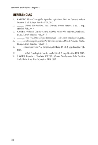 194
Mediunidade: estudo e prática – Programa II
REFERÊNCIAS
1. KARDEC, Allan. O evangelho segundo o espiritismo. Trad. de Evandro Noleto
Bezerra. 2. ed. 1. imp. Brasília: FEB, 2013.
2. ______. O livro dos médiuns. Trad. Evandro Noleto Bezerra. 2. ed. 1. imp.
Brasília: FEB, 2013.
3. XAVIER, Francisco Cândido. Entre a Terra e o Céu. Pelo Espírito André Luiz.
27. ed. 1. imp. Brasília: FEB, 2013.
4. ______. Fonte viva. Pelo Espírito Emmanuel. 1. ed. 6. imp. Brasília: FEB, 2013.
5. ______. Instruções psicofônicas. Por diversos Espíritos. Org. de Arnaldo Rocha.
10. ed. 1. imp. Brasília: FEB, 2013.
6. ______. Os mensageiros. Pelo Espírito André Luiz. 47. ed. 2. imp. Brasília: FEB,
2013.
7. ______. Voltei. Pelo Espírito Irmão Jacob. 28. ed. 7. imp. Brasília. FEB. 2013.
8. XAVIER, Francisco Cândido; VIEIRA, Waldo. Desobsessão. Pelo Espírito
André Luiz. 1. ed. Rio de Janeiro: FEB, 2007.
 
