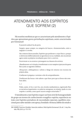 195
PROGRAMA II – MÓDULO III – TEMA 5
ATENDIMENTO AOS ESPÍRITOS
QUE SOFREM (2)
Há reuniões mediúnicas que se caracterizam pelo atendimento a Espí-
ritos que apresentam graves perturbações espirituais, assim caracterizadas
por Emmanuel:
É possível conhecê-los de perto.
Surgem, quase sempre, na categoria de loucos e desmemoriados, entre a
negação e a revolta.
São criaturas desencarnadas, Espíritos que perderam o corpo físico e, porque
se detiveram deliberadamente na ignorância ou na crueldade, não encontram
agora senão as próprias recordações para viver e conviver.
Encerravam-se na avareza e prosseguem na clausura da sovinice.
Abandonavam-se à viciação e transformam-se em vampiros à procura de quem
lhes aceite as sugestões infelizes.
Abraçavam a delinquência e sofrem o látego do remorso nos recessos da
própria alma.
Confiavam à preguiça e carreiam a dor do arrependimento.
Zombavam das horas e não sabem o que fazer para que as horas não zom-
bem deles.
[...]
Podes, assim, vê-los e ouvi-los, nos círculos medianímicos, registrando-lhes
as narrativas inquietantes e as palavras amargosas; no entanto, ajuda-os com
respeito e carinho, como quem socorre amigos extraviados.304
O atendimento a tais Espíritos requer um bom nível de homogeneidade
do grupo em termos de conhecimento evangélico-espírita; experiência no
trato com Espíritos portadores de necessidades especiais; equilíbrio emo-
cional para saber atender com apreço, bondade e firmeza; hábito de estudo e
304 XAVIER, Francisco Cândido. Seara dos médiuns. Pelo Espírito Emmanuel. 20. ed. 1. imp. Bra-
sília. FEB, 2013, p. 173-174.
 