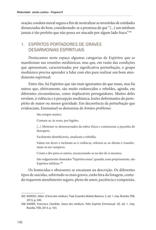196
Mediunidade: estudo e prática – Programa II
oração; conduta moral segura a fim de neutralizar as investidas de entidades
distanciadas do bem, considerando-se a premissa de que “[...] um médium
jamais é tão perfeito que não possa ser atacado por algum lado fraco.”305
1. ESPÍRITOS PORTADORES DE GRAVES
DESARMONIAS ESPIRITUAIS
Destacamos neste espaço algumas categorias de Espíritos que se
manifestam nas reuniões mediúnicas, mas que, em razão das condições
que apresentam, caracterizadas por significativa perturbação, o grupo
mediúnico precisa aprender a lidar com eles para realizar um bom aten-
dimento espiritual.
Entre eles, há Espíritos que são mais ignorantes do que maus, mas há
outros que, efetivamente, são muito endurecidos e rebeldes, agindo, em
diferentes circunstâncias, como implacáveis perseguidores. Muitos deles
revelam, à vidência e à percepção mediúnica, lesões deformantes do peris-
pírito de maior ou menor gravidade. Em decorrência da perturbação que
evidenciam, Emmanuel os denomina de Irmãos-problema:
São sempre muitos.
Contam-se, às vezes, por legiões.
[...] Mostram-se desencarnados da esfera física e comunicam a peçonha do
desespero.
Facilmente identificáveis, sinalizam a rebeldia.
Falam em dever e inclinam-se à violência, referem-se ao direito e transfor-
mam-se em vampiros.
Criam a dor para os outros, encarcerando-se na dor de si mesmos.
São vulgarmente chamados “Espíritos maus”, quando, mais propriamente, são
Espíritos infelizes.306
Os homicidas e obsessores se encaixam na descrição. Os diferentes
tipos de suicidas, sobretudo os mais graves, estão fora da listagem, contu-
do requerem atendimento seguro, pleno de amor, paciência e compaixão,
305 KARDEC, Allan. O livro dos médiuns. Trad. Evandro Noleto Bezerra. 2. ed. 1. imp. Brasília: FEB,
2013, p. 240.
306 XAVIER, Francisco Cândido. Seara dos médiuns. Pelo Espírito Emmanuel. 20. ed. 1. imp.
­
Brasília. FEB, 2013, p. 163.
 