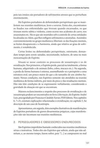 MÓDULO III – A comunicabilidade dos Espíritos
197
pois tais irmãos são portadores de sofrimentos atrozes que os perturbam
enormemente.
Há Espíritos portadores de deformidades perispirituais que se mani-
festam nas reuniões mediúnicas, leves a severas. Entre eles, encontramos
os fixados nas enfermidades que tiveram quando encarnados, os que
tiveram morte súbita e violenta, como ocorre nos acidentes de carro, nos
assassinatos etc. Há os que são mantidos sob o controle de certas entidades
localizadas no Além, que lhes infligem sofrimentos e anomalias. Assistidos
convenientemente no grupo mediúnico, libertam-se das fixações mentais,
as lesões desaparecem e a harmonia, ainda que relativa ao grau de sofri-
mento, é restabelecida.
Certas lesões ou deformidades perispirituais, entretanto, deman-
dam tempo para serem sanadas, necessitando, inclusive, de uma ou mais
­
reencarnações do Espírito.
Situam-se nesse contexto os processos de zooantropia e os de
­ovoidização. Nos primeiros, o Espírito perde, parcial ou totalmente, a forma
humana, adquirindo a de animais (lobo, cobra, macaco etc.). Na segunda,
a perda da forma humana é extensa, assemelhando-se o perispírito a uma
estrutura oval, um pouco maior do que a do tamanho de um cérebro hu-
mano. Nessas condições, tais Espíritos somente são atendidos na reunião
mediúnica de forma indireta, por meio da prece e das irradiações mentais.
Eles não têm condições de se expressarem verbalmente, considerando a
gravidade da situação em que se encontram.
Maiores esclarecimentos a respeito dos processos de ovoidização e de
zooantropia podem ser encontrados no livro Libertação, do Espírito André
Luiz,psicografadoporFranciscoCândidoXavier,FEBEditora.Noscapítulos
6, 7 e 8, constam explicações relacionadas à ovoidização; no capítulo 5, há
descrição de um caso de licantropia.
Apresentamos, em seguida, dois exemplos ilustrativos de manifestações
de Espíritos portadores de graves desarmonias psíquicas, cujas manifesta-
ções não são incomuns nas reuniões mediúnicas.
2. PERSEGUIDORES E OBSESSORES ENDURECIDOS
São Espíritos imperfeitos bastante conhecidos nas reuniões mediúnicas
sérias e instrutivas. Todos eles são Espíritos que sofrem, ainda que não ad-
mitam, e, ao mesmo tempo, fazem sofrer, pois “[...] se comprazem no mal
 