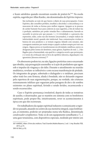 198
Mediunidade: estudo e prática – Programa II
e ficam satisfeitos quando encontram ocasião de praticá-lo.”307
Na escala
espírita, sugerida por Allan Kardec, são denominados de Espíritos impuros:
São inclinados ao mal, do que fazem o objeto de suas preocupações. Como
Espíritos, dão conselhos pérfidos, insuflam a discórdia e a desconfiança e se
mascaram de todas as formas para melhor enganar. Apegam-se às pessoas
de caráter bastante fraco para cederem às suas sugestões, a fim de induzi-las
à perdição, satisfeitos por poder retardar-lhes o adiantamento, fazendo-as
sucumbir às provas por que passam. [...] A trivialidade e a grosseria das
expressões, neles, como nas dos homens [encarnados], é sempre indício de
inferioridade moral, quando não intelectual. Suas comunicações revelam a
baixeza de seus pendores e, se tentam enganar, falando com sensatez, não
conseguem sustentar por muito tempo o papel e acabam sempre por trair sua
origem. Alguns povos os transformaram em divindades maléficas; outros os
designam pelos nomes de demônios, maus gênios, Espíritos do mal. [...] São
flagelos para a humanidade, seja qual for a categoria social a que pertençam,
e o verniz da civilização não os livra do opróbrio [desonra, degradação] e da
ignomínia [desonra extrema].308
Os obsessores podem ter, ou não, ligações pretéritas com o encarnado
que obsidia, cuja perseguição assemelha-se à ação de predadores que agem
sob o impulso da vingança e do ódio. Durante o atendimento na reunião
mediúnica, revelam-se inflexíveis e com escassa manifestação de piedade.
Os integrantes do grupo, sobretudo o dialogador e o médium, precisam
saber tratá-los com firmeza, aliada à bondade, não se deixando enganar
pela esperteza de suas argumentações, porque, na verdade, são criaturas
extremamente infelizes que vagueiam pelas paragens de dor e de sombra
existentes no plano espiritual, ferindo e sendo feridos, escarnecendo e
sendo escarnecidos.
Caso o Espírito permaneça irredutível, depois de todas as tentativas
de auxílio, o doutrinador, que se mantém em sintonia com os benfeitores
espirituais, pode propor-lhe, intuitivamente, rever os acontecimentos à
época em que eles ocorreram.
Os trabalhadores da equipe espiritual induzem o comunicante a regre-
dir no passado, atuando no centro da sua memória integral, cujas lembran-
ças, aí existentes, poderão ser projetadas numa tela fluídica, denominada
condensador ectoplásmico. Trata-se de um equipamento semelhante a “[...]
uma gaze tenuíssima, com dispositivos especiais, medindo por inteiro um
307 KARDEC, Allan. O livro dos médiuns. Trad. Evandro Noleto Bezerra. 2. ed. 1. imp. Brasília: FEB,
2013, p. 91.
308 Id. Ibid., p. 92.
 