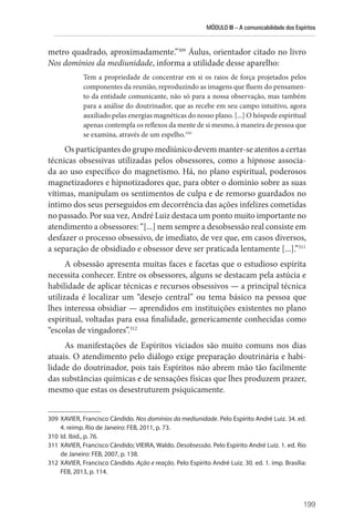 MÓDULO III – A comunicabilidade dos Espíritos
199
metro quadrado, aproximadamente.”309
Áulus, orientador citado no livro
Nos domínios da mediunidade, informa a utilidade desse aparelho:
Tem a propriedade de concentrar em si os raios de força projetados pelos
componentes da reunião, reproduzindo as imagens que fluem do pensamen-
to da entidade comunicante, não só para a nossa observação, mas também
para a análise do doutrinador, que as recebe em seu campo intuitivo, agora
auxiliado pelas energias magnéticas do nosso plano. [...] O hóspede espiritual
apenas contempla os reflexos da mente de si mesmo, à maneira de pessoa que
se examina, através de um espelho.310
Os participantes do grupo mediúnico devem manter-se atentos a certas
técnicas obsessivas utilizadas pelos obsessores, como a hipnose associa-
da ao uso específico do magnetismo. Há, no plano espiritual, poderosos
magnetizadores e hipnotizadores que, para obter o domínio sobre as suas
vítimas, manipulam os sentimentos de culpa e de remorso guardados no
íntimo dos seus perseguidos em decorrência das ações infelizes cometidas
no passado. Por sua vez, André Luiz destaca um ponto muito importante no
atendimento a obsessores: “[...] nem sempre a desobsessão real consiste em
desfazer o processo obsessivo, de imediato, de vez que, em casos diversos,
a separação de obsidiado e obsessor deve ser praticada lentamente [...].”311
A obsessão apresenta muitas faces e facetas que o estudioso espírita
necessita conhecer. Entre os obsessores, alguns se destacam pela astúcia e
habilidade de aplicar técnicas e recursos obsessivos — a principal técnica
utilizada é localizar um “desejo central” ou tema básico na pessoa que
lhes interessa obsidiar — aprendidos em instituições existentes no plano
espiritual, voltadas para essa finalidade, genericamente conhecidas como
“escolas de vingadores”.312
As manifestações de Espíritos viciados são muito comuns nos dias
atuais. O atendimento pelo diálogo exige preparação doutrinária e habi-
lidade do doutrinador, pois tais Espíritos não abrem mão tão facilmente
das substâncias químicas e de sensações físicas que lhes produzem prazer,
mesmo que estas os desestruturem psiquicamente.
309 XAVIER, Francisco Cândido. Nos domínios da mediunidade. Pelo Espírito André Luiz. 34. ed.
4. reimp. Rio de Janeiro: FEB, 2011, p. 73.
310 Id. Ibid., p. 76.
311 XAVIER, Francisco Cândido; VIEIRA, Waldo. Desobsessão. Pelo Espírito André Luiz. 1. ed. Rio
de Janeiro: FEB, 2007, p. 138.
312 XAVIER, Francisco Cândido. Ação e reação. Pelo Espírito André Luiz. 30. ed. 1. imp. Brasília:
FEB, 2013, p. 114.
 