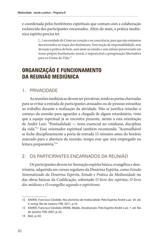 20
Mediunidade: estudo e prática – Programa II
e coordenada pelos benfeitores espirituais que contam com a colaboração
esclarecida dos participantes encarnados. Além do mais, a prática mediú-
nica espírita precisa ter
[...] necessidade do Cristo no coração e na consciência, para que não estejamos
desorientados ao toque dos fenômenos. Sem noção de responsabilidade, sem
devoção à prática do bem, sem amor ao estudo e sem esforço perseverante em
nosso próprio burilamento moral, é impraticável a peregrinação libertadora
para os Cimos da Vida.12
ORGANIZAÇÃO E FUNCIONAMENTO
DA REUNIÃO MEDIÚNICA
1. PRIVACIDADE
Asreuniõesmediúnicasdevemserprivativas,tendoasportaschaveadas
para se evitar a entrada de participantes atrasados ou de pessoas estranhas
ao trabalho durante a realização da atividade. Não se justifica retardar o
começo da reunião para aguardar a chegada de algum retardatário, visto
que a equipe espiritual já se encontra presente, atenta a esta orientação
de André Luiz: “Pontualidade — tema essencial no cotidiano, disciplina
da vida.”13
Esse orientador espiritual também recomenda: “Aconselhável
se feche disciplinarmente a porta de entrada 15 minutos antes do horário
marcado para a abertura da reunião, tempo esse que será empregado na
leitura preparatória.”14
2. OS PARTICIPANTES ENCARNADOS DA REUNIÃO
Os participantes devem ter formação espírita básica, evangélica e dou-
trinária, adquirida em cursos regulares da Doutrina Espírita, como Estudo
Sistematizado da Doutrina Espírita, Estudo e Prática da Mediunidade ou
das obras básicas da Codificação, sobretudo O livro dos espíritos, O livro
dos médiuns e O evangelho segundo o espiritismo.
12 XAVIER, Francisco Cândido. Nos domínios da mediunidade. Pelo Espírito André Luiz. 34. ed.
4. reimp. Rio de Janeiro: FEB, 2011, p.10.
13 XAVIER, Francisco Cândido; VIEIRA, Waldo. Desobsessão. Pelo Espírito André Luiz. 1. ed. Rio
de Janeiro: FEB, 2007, p. 63.
14 Ibid., p. 64.
 