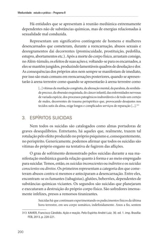 200
Mediunidade: estudo e prática – Programa II
Há entidades que se apresentam à reunião mediúnica extremamente
dependentes não de substâncias químicas, mas de energias relacionadas à
sexualidade mal conduzida.
Representam um significativo contingente de homens e mulheres
desencarnados que cometeram, durante a reencarnação, abusos sexuais e
desregramentos daí decorrentes (promiscuidade, prostituição, pedofilia,
estupro, abortamentos etc.). Após a morte do corpo físico, arrastam consigo,
noAlém-túmulo,osefeitosdesuasaçõese,voltando-separaosencarnados,a
elessemantêmjungidos,produzindolamentáveisquadrosdedesolaçãoedor.
As consequências dos próprios atos nem sempre se manifestam de imediato,
por isso são mais comuns em reencarnações posteriores, quando se apresen-
tarão à arena terrestre como quando se apresentarão à arena terrestre como
[...]vítimasdamutilaçãocongênita,daalienaçãomental,daparalisia,dasenilida-
deprecoce,daobsessãoenquistada,docâncerinfantil,dasenfermidadesnervosas
de variada espécie, dos processos patogênicos inabordáveis e de todo um cortejo
de males, decorrentes do trauma perispirítico que, provocando desajustes nos
tecidos sutis da alma, exige longos e complicados serviços de reparação [...].313
3. ESPÍRITOS SUICIDAS
Nem todos os suicidas são catalogados como almas portadoras de
graves desequilíbrios. Entretanto, há aqueles que, realmente, trazem tal
rotulação pelo efeito produzido no próprio psiquismo e, consequentemente,
no perispírito. Genericamente, podemos afirmar que todos os suicidas são
vítimas do próprio engano na tentativa de fugirem das aflições.
O grau de sofrimento demonstrado pelos suicidas durante a sua ma-
nifestação mediúnica guarda relação quanto à forma e ao meio empregado
parasuicidar.Temos,então,ossuicidas inconscientesouindiretoseossuicidas
conscientes ou diretos. Os primeiros representam a categoria dos que come-
teram abusos contra si mesmos e anteciparam a desencarnação. Entre eles,
encontram-se os fumantes (tabagistas), glutões, beberrões, dependentes de
substâncias químicas viciantes. Os segundos são suicidas que planejaram
e executaram a destruição do próprio corpo físico. São sofredores imensa-
mente infelizes, presos a remorsos tiranizantes.
Suicidas há que continuam experimentando os padecimentos físicos da última
hora terrestre, em seu corpo somático, indefinidamente. Anos a fio, sentem
313 XAVIER, Francisco Cândido. Ação e reação. Pelo Espírito André Luiz. 30. ed. 1. imp. Brasília:
FEB, 2013, p. 220-221.
 