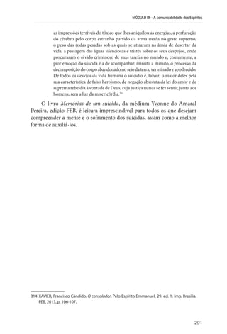 MÓDULO III – A comunicabilidade dos Espíritos
201
as impressões terríveis do tóxico que lhes aniquilou as energias, a perfuração
do cérebro pelo corpo estranho partido da arma usada no gesto supremo,
o peso das rodas pesadas sob as quais se atiraram na ânsia de desertar da
vida, a passagem das águas silenciosas e tristes sobre os seus despojos, onde
procuraram o olvido criminoso de suas tarefas no mundo e, comumente, a
pior emoção do suicida é a de acompanhar, minuto a minuto, o processo da
decomposição do corpo abandonado no seio da terra, verminado e apodrecido.
De todos os desvios da vida humana o suicídio é, talvez, o maior deles pela
sua característica de falso heroísmo, de negação absoluta da lei do amor e de
suprema rebeldia à vontade de Deus, cuja justiça nunca se fez sentir, junto aos
homens, sem a luz da misericórdia.314
O livro Memórias de um suicida, da médium Yvonne do Amaral
Pereira, edição FEB, é leitura imprescindível para todos os que desejam
compreender a mente e o sofrimento dos suicidas, assim como a melhor
forma de auxiliá-los.
314 XAVIER, Francisco Cândido. O consolador. Pelo Espírito Emmanuel. 29. ed. 1. imp. Brasília.
FEB, 2013, p. 106-107.
 