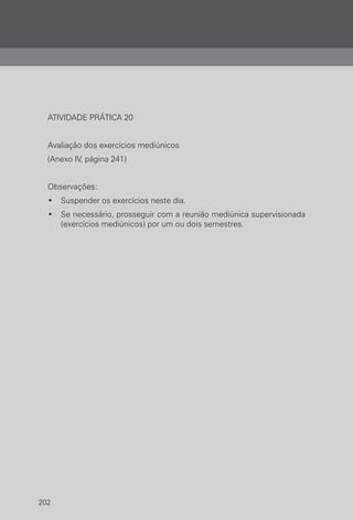 202
ATIVIDADE PRÁTICA 20
Avaliação dos exercícios mediúnicos
(Anexo IV, página 241)
Observações:
• Suspender os exercícios neste dia.
• Se necessário, prosseguir com a reunião mediúnica supervisionada
(exercícios mediúnicos) por um ou dois semestres.
 
