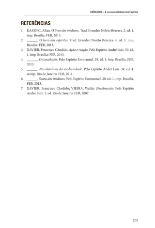 MÓDULO III – A comunicabilidade dos Espíritos
203
REFERÊNCIAS
1. KARDEC, Allan. O livro dos médiuns. Trad. Evandro Noleto Bezerra. 2. ed. 1.
imp. Brasília: FEB, 2013.
2. ______. O livro dos espíritos. Trad. Evandro Noleto Bezerra. 4. ed. 1. imp.
Brasília: FEB, 2013.
3. XAVIER, Francisco Cândido. Ação e reação. Pelo Espírito André Luis. 30. ed.
1. imp. Brasília: FEB, 2013.
4. ______. O consolador. Pelo Espírito Emmanuel. 29. ed. 1. imp. Brasília. FEB,
2013.
5. ______. Nos domínios da mediunidade. Pelo Espírito André Luiz. 34. ed. 4.
reimp. Rio de Janeiro: FEB, 2011.
6. ______. Seara dos médiuns. Pelo Espírito Emmanuel. 20. ed. 1. imp. Brasília.
FEB, 2013.
7. XAVIER, Francisco Cândido; VIEIRA, Waldo. Desobsessão. Pelo Espírito
André Luiz. 1. ed. Rio de Janeiro: FEB, 2007.
 