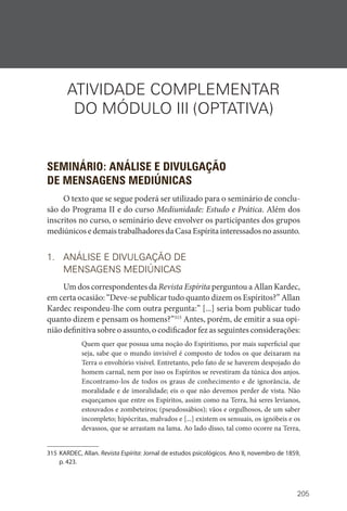 205
ATIVIDADE COMPLEMENTAR
DO MÓDULO III (OPTATIVA)
SEMINÁRIO: ANÁLISE E DIVULGAÇÃO
DE MENSAGENS MEDIÚNICAS
O texto que se segue poderá ser utilizado para o seminário de conclu-
são do Programa II e do curso Mediunidade: Estudo e Prática. Além dos
inscritos no curso, o seminário deve envolver os participantes dos grupos
mediúnicosedemaistrabalhadoresdaCasaEspíritainteressadosnoassunto.
1. ANÁLISE E DIVULGAÇÃO DE
MENSAGENS MEDIÚNICAS
Um dos correspondentes da Revista Espírita perguntou a Allan Kardec,
em certa ocasião: “Deve-se publicar tudo quanto dizem os Espíritos?” Allan
Kardec respondeu-lhe com outra pergunta:” [...] seria bom publicar tudo
quanto dizem e pensam os homens?”315
Antes, porém, de emitir a sua opi-
nião definitiva sobre o assunto, o codificador fez as seguintes considerações:
Quem quer que possua uma noção do Espiritismo, por mais superficial que
seja, sabe que o mundo invisível é composto de todos os que deixaram na
Terra o envoltório visível. Entretanto, pelo fato de se haverem despojado do
homem carnal, nem por isso os Espíritos se revestiram da túnica dos anjos.
Encontramo-los de todos os graus de conhecimento e de ignorância, de
moralidade e de imoralidade; eis o que não devemos perder de vista. Não
esqueçamos que entre os Espíritos, assim como na Terra, há seres levianos,
estouvados e zombeteiros; (pseudossábios); vãos e orgulhosos, de um saber
incompleto; hipócritas, malvados e [...] existem os sensuais, os ignóbeis e os
devassos, que se arrastam na lama. Ao lado disso, tal como ocorre na Terra,
315 KARDEC, Allan. Revista Espírita: Jornal de estudos psicológicos. Ano II, novembro de 1859,
p. 423.
 
