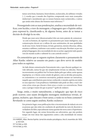 206
Mediunidade: estudo e prática – Programa II
temos seres bons, humanos, benevolentes, esclarecidos, de sublimes virtudes
[...]; resulta que o mundo dos Espíritos compreende seres mais avançados
intelectual e moralmente que os nossos homens mais esclarecidos, e outros
que ainda estão abaixo dos homens mais inferiores.316
Prosseguindo com as suas ponderações, analisa a necessidade de veri-
ficar, com lucidez, o teor da mensagem, a linguagem que o Espírito utiliza
para expressá-la, classificando-a, de alguma forma, antes de se tomar a
decisão de divulgá-la ou não.
Desde que esses seres [desencarnados] têm um meio patente de comunicar-
-se com os homens, de exprimir os pensamentos por sinais inteligíveis, suas
comunicações devem ser o reflexo de seus sentimentos, de suas qualidades
ou de seus vícios. Serão levianas, triviais, grosseiras, mesmo obscenas, sábias,
sensatas e sublimes, conforme o seu caráter e sua elevação. Revelam-se por sua
própria linguagem; daí a necessidade de não se aceitar cegamente tudo quanto
vem do mundo oculto e submetê-lo a um controle severo.317
Os comentários que se seguem expõem claramente o pensamento de
Allan Kardec relativo ao assunto em pauta e que deve servir de modelo
para todos os espíritas.
Ao lado dessas comunicações francamente más, e que chocam qualquer ou-
vido delicado, outras há que são simplesmente triviais ou ridículas. Haverá
inconvenientes em publicá-las? Se forem dadas pelo que valem, serão apenas
impróprias; se o forem como estudo do gênero, com as devidas precauções,
os comentários e os corretivos necessários, poderão mesmo ser instrutivas,
naquilo que contribuírem para tornar conhecido o mundo espírita em todos
os seus aspectos. Com prudência e habilidade tudo pode ser dito; o mal é dar
como sérias coisas que chocam o bom senso, a razão e as conveniências. Neste
caso, o perigo é maior do que se pensa318
(grifo do redator).
Surge, então, e muito naturalmente, a indagação: que tipo de risco
pode ocorrer, caso sejam divulgadas mensagens mediúnicas triviais, al-
gumas, inclusive, que chocam o bom senso, a razão ou os bons costumes?
Revelando-se como arguto analista, Kardec esclarece:
Em primeiro lugar, essas publicações têm o inconveniente de induzir em erro
as pessoas que não estão em condições de aprofundá-las nem de discernir o
verdadeiro do falso, especialmente numa questão tão nova como o Espiritismo.
Em segundo lugar, são armas fornecidas aos adversários, que não perdem
tempo em tirar desse fato argumentos contra a alta moralidade do ensino
316 KARDEC, Allan. Revista Espírita: Jornal de estudos psicológicos. Ano II, novembro de 1859,
p. 423-424.
317 Id. Ibid., p. 424.
318 Id. Ibid., p. 425.
 