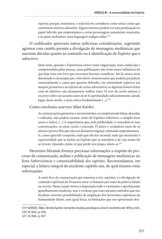 MÓDULO III – A comunicabilidade dos Espíritos
207
espírita; porque, insistimos, o mal está em considerar como sérias coisas que
constituem notórios absurdos. Alguns mesmos podem ver uma profanação no
papel ridículo que emprestamos a certas personagens justamente veneradas,
e às quais atribuímos uma linguagem indigna delas.319
O codificador apresenta outras judiciosas considerações, sugerindo
agirmos com cautela perante a divulgação de mensagens mediúnicas que
suscitam dúvidas quanto ao conteúdo ou à identificação do Espírito que a
subscreve:
Mais tarde, quando o Espiritismo estiver mais vulgarizado, mais conhecido e
compreendido pelas massas, essas publicações não terão maior influência do
que hoje teria um livro que encerasse heresias científicas. Até lá, nunca seria
demasiada a circunspecção, visto haver comunicações que podem prejudicar
essencialmente a causa que querem defender, em intensidade superior aos
ataques grosseiros e às injúrias de certos adversários; se algumas fossem feitas
com tal objetivo, não alcançariam melhor êxito. O erro de certos autores é
escrever sobre um assunto antes de tê-lo aprofundado suficientemente, dando
lugar, desse modo, a uma crítica fundamentada [...].320
Como conclusão, assevera Allan Kardec:
Ascomunicaçõesgrosseiraseinconvenientes, ousimplesmentefalsas, absurdas
e ridículas, não podem emanar senão de Espíritos inferiores: o simples bom
senso o indica. [...] A importância que, pela publicidade, é concedida às suas
comunicações, os atrai, excita e encoraja. O único e verdadeiro meio de os
afastar é provar-lhes que não nos deixamos enganar, rejeitando impiedosamen-
te, como apócrifo e suspeito, tudo que não for racional, tudo que desmentir a
superioridade que se atribui ao Espírito que se manifesta e de cujo nome ele
se reveste. Quando, então, vê que perde seu tempo, afasta-se.321
Hermínio Miranda fornece preciosas informações a respeito do pro-
cesso de comunicação, análise e publicação de mensagens mediúnicas no
livro Sobrevivência e comunicabilidade dos espíritos. Recomendamos, em
especial, a leitura integral do excelente capítulo um, do qual tiramos estas
informações:
A outra face da comunicação que interessa a nós, espíritas, é a divulgação do
conteúdo espiritual da Doutrina entre os homens por meio da palavra falada
ou escrita. Nesse campo temos à disposição todo o vastíssimo e aperfeiçoado
aparelhamento moderno, mas é evidente que esses mesmos métodos que nos
facultam enormes possibilidades de ampliação dos horizontes espirituais da
humanidade ditam, com igual força, as limitações que nos aprisionam den-
319 KARDEC,Allan.RevistaEspírita:Jornaldeestudospsicológicos.AnoII,novembrode1859,p.425.
320 Id. Ibid., p. 426.
321 Id. Ibid., p. 427.
 
