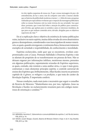 208
Mediunidade: estudo e prática – Programa II
tro dos rígidos esquemas de nossa era. É que a nossa mensagem de paz e de
­
entendimento, de luz e amor, tem de competir com todo o imenso alarido
que as baterias da publicidade moderna criaram. [...] Além do mais, pesquisas
realizadas por especialistas revelaram que o impacto da mensagem publicitária
sobre as massas humanas está na razão inversa da sua seriedade. Isso quer
dizer, portanto, que é mais fácil obter a atenção do público para comunica-
ções frívolas, que apelam para os sentidos e para os interesses imediatos, do
que para as que tenham conteúdo sério, elevado, dirigidas para os objetivos
superiores da vida.322
Eis aí a explicação clara e objetiva da existência de tantas publicações
ruins, inclusive no meio espírita, muitas delas eivadas de erros doutrinários
graves e desrespeitosos,considerandoousoinescrupulosodenomesvenerá-
veis, os quais, quando envergaram a vestimenta física, forneceram inúmeros
exemplos de seriedade e respeitabilidade, de conhecimento e moralidade.
Espíritas esclarecidos, onde quer que se encontrem, revelam com-
promissados com a Causa. Pontuam fidelidade à Doutrina Espírita e não
se afastam do propósito de se transformarem em pessoas de bem. Não se
deixam enganar por informações infelizes, mentirosas mesmo, presentes
em algumas publicações, supostamente oriundas de Espíritos superiores,
as quais, contudo, não resistem a uma análise séria, e o que é mais grave,
contrariam o mais elementar princípio espírita: o controle universal do
ensino dos Espíritos que, brilhantemente, Allan Kardec inseriu no primeiro
capítulo de A gênese, os milagres e as predições, e que trata do caráter da
Revelação Espírita. É importante conferir.
Nessas condições, nada mais justo e necessário que seguir o conselho
de Bezerra de Menezes: “Mantenhamo-nos, por isso, vigilantes. Jesus na
Revelação e Kardec no esclarecimento resumem para nós códigos nume-
rosos de orientação e conduta.”323
322 MIRANDA, Hermínio C. Sobrevivência e comunicabilidade dos espíritos. 5. ed. Rio de Janeiro:
FEB, 2010, p. 16.
323 SOUZA, Juvanir Borges. (Coord.). Bezerra de Menezes: Ontem e hoje. 4. ed. 4. imp. Brasília:
FEB, 2013, p. 104.
 