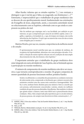 MÓDULO I – A prática mediúnica na Casa Espírita
21
Allan Kardec informa que os estudos espíritas “[...] nos ensinam a
distinguir o que é real do que é falso, ou exagerado, nos fenômenos [...].”15
Entretanto, é imprescindível que o trabalhador do grupo mediúnico não
se descure do seu aperfeiçoamento moral, fundamentado nas orientações
do Evangelho de Jesus, adquirindo, assim, a necessária autoridade moral
no relacionamento com os Espíritos, sobretudo com os que ainda se com-
prazem na prática do mal.
Não há médium que empregue mal a sua faculdade, por ambição ou por
interesse, ou que a comprometa por causa de um defeito capital, como o or-
gulho, o egoísmo, a leviandade etc., e que, de tempos em tempos, não receba
advertências dos Espíritos. O mal é que na maioria das vezes ele não as toma
como dirigidas para si mesmo.16
Martins Peralva, por sua vez, resume a importância da melhoria moral
e do estudo:
O aprimoramento moral contribui para que, na condição de médiuns, de
receptores da Espiritualidade, afinizemo-nos com princípios elevados. O es-
tudo e a fixação do ensino espírita colocam-nos em condições de mais amplo
discernimento da vida, dos homens e dos Espíritos.17
É importante assinalar que o trabalhador do grupo mediúnico deve
estar integrado em outra atividade da Casa Espírita, não se limitando apenas
à participação na reunião mediúnica.
O número de componentes da reunião mediúnica não deve ser exces-
sivo, o que tornaria contraproducente a reunião. Os grupos compostos de
menor quantidade de pessoas funcionam melhor, pondera Kardec:
Sendo o recolhimento e a comunhão dos pensamentos as condições essenciais
de toda reunião séria, compreende-se facilmente que o número excessivo dos
assistentes constitui uma das causas mais contrárias à homogeneidade. Não
há, é certo, nenhum limite absoluto para esse número e bem se concebe que
cem pessoas, suficientemente concentradas e atentas, estarão em melhores
condições do que dez pessoas distraídas e barulhentas. Mas também é evidente
que quanto maior o número, tanto mais difícil será o preenchimento dessas
condições. Aliás, é fato comprovado pela experiência que os círculos íntimos,
de poucas pessoas, são sempre mais favoráveis às belas comunicações [...].18
15 KARDEC, Allan. O livro dos médiuns. Trad. de Evandro Noleto Bezerra. 2. ed. 1. imp. Brasília:
FEB, 2013, p. 93.
16 Ibid., p. 238.
17 PERALVA, Martins. Mediunidade e evolução. 10. ed. 3. imp. Brasília: FEB, 2013, p. 32.
18 KARDEC, Allan. O livro dos médiuns. Trad. de Evandro Noleto Bezerra. 2. ed. 1. imp. Brasília:
FEB, 2013, p. 364-365.
 