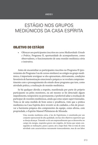 213
ANEXO I
ESTÁGIO NOS GRUPOS
MEDIÚNICOS DA CASA ESPÍRITA
OBJETIVO DO ESTÁGIO
• Oferecer aos participantes inscritos no curso Mediunidade: Estudo
e Prática, Programa II, oportunidade de acompanharem, como
observadores, o funcionamento de uma reunião mediúnica séria
e instrutiva.
Antes de encaminhar os participantes inscritos no Programa II (pro-
venientes do Programa I ou de cursos similares) ao estágio no grupo medi-
único, é importante averiguar se eles apresentam, efetivamente, condições
favoráveis de harmonização emocional e psíquica e se revelam comprome-
timento com o prosseguimento do estudo desse programa que tem, como
atividade prática, a realização de reunião mediúnica.
Se há qualquer dúvida a respeito, manifestada por parte do próprio
participante ou pelos monitores, ou até mesmo se foi detectado algum
impedimento, temporário ou permanente, é preferível adiar a resolução de
participar de reuniões mediúnicas, ainda que estas sejam supervisionadas.
Trata-se de uma medida de bom senso e prudência, visto que a prática
mediúnica na Casa Espírita deve revestir-se de cuidados, a fim de preser-
var a harmonia psíquica dos componentes da equipe, como afirma, com
propriedade, o Espírito Manoel Philomeno de Miranda:
Uma reunião mediúnica séria, à luz do Espiritismo, é constituída por um
conjunto operacional de alta qualidade, em face dos objetivos superiores que
se deseja alcançar. Tratando-se de um empreendimento que se desenvolve no
campo da energia, requisitos graves são exigidos, de forma que sejam con-
seguidas as realizações, passo a passo, até a etapa final. Não se trata de uma
atividade com características meramente transcendentais, mas de um labor
 