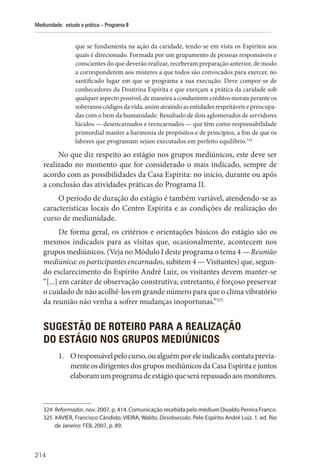 214
Mediunidade: estudo e prática – Programa II
que se fundamenta na ação da caridade, tendo-se em vista os Espíritos aos
quais é direcionado. Formada por um grupamento de pessoas responsáveis e
conscientes do que deverão realizar, receberam preparação anterior, de modo
a corresponderem aos misteres a que todos são convocados para exercer, no
santificado lugar em que se programa a sua execução. Deve compor-se de
conhecedores da Doutrina Espírita e que exerçam a prática da caridade sob
qualquer aspecto possível, de maneira a conduzirem créditos morais perante os
soberanoscódigosdavida,assimatraindoasentidadesrespeitáveisepreocupa-
das com o bem da humanidade. Resultado de dois aglomerados de servidores
lúcidos — desencarnados e reencarnados — que têm como responsabilidade
primordial manter a harmonia de propósitos e de princípios, a fim de que os
labores que programam sejam executados em perfeito equilíbrio.324
No que diz respeito ao estágio nos grupos mediúnicos, este deve ser
realizado no momento que for considerado o mais indicado, sempre de
acordo com as possibilidades da Casa Espírita: no início, durante ou após
a conclusão das atividades práticas do Programa II.
O período de duração do estágio é também variável, atendendo-se as
características locais do Centro Espírita e as condições de realização do
curso de mediunidade.
De forma geral, os critérios e orientações básicos do estágio são os
mesmos indicados para as visitas que, ocasionalmente, acontecem nos
grupos mediúnicos. (Veja no Módulo I deste programa o tema 4 — Reunião
mediúnica: os participantes encarnados, subitem 4 — Visitantes) que, segun-
do esclarecimento do Espírito André Luiz, os visitantes devem manter-se
“[...] em caráter de observação construtiva; entretanto, é forçoso preservar
o cuidado de não acolhê-los em grande número para que o clima vibratório
da reunião não venha a sofrer mudanças inoportunas.”325
SUGESTÃO DE ROTEIRO PARA A REALIZAÇÃO
DO ESTÁGIO NOS GRUPOS MEDIÚNICOS
1. Oresponsávelpelocurso,oualguémporeleindicado,contataprevia-
mente os dirigentes dos grupos mediúnicos da Casa Espírita e juntos
elaboramumprogramadeestágioqueserárepassadoaosmonitores.
324 Reformador, nov. 2007, p. 414. Comunicação recebida pelo médium Divaldo Pereira Franco.
325 XAVIER, Francisco Cândido; VIEIRA, Waldo. Desobsessão. Pelo Espírito André Luiz. 1. ed. Rio
de Janeiro: FEB, 2007, p. 89.
 