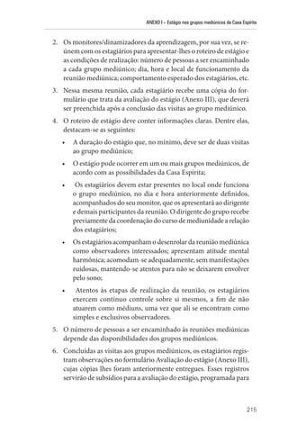 ANEXO I – Estágio nos grupos mediúnicos da Casa Espírita
215
2. Os monitores/dinamizadores da aprendizagem, por sua vez, se re-
únem com os estagiários para apresentar-lhes o roteiro de estágio e
as condições de realização: número de pessoas a ser encaminhado
a cada grupo mediúnico; dia, hora e local de funcionamento da
reunião mediúnica; comportamento esperado dos estagiários, etc.
3. Nessa mesma reunião, cada estagiário recebe uma cópia do for-
mulário que trata da avaliação do estágio (Anexo III), que deverá
ser preenchida após a conclusão das visitas ao grupo mediúnico.
4. O roteiro de estágio deve conter informações claras. Dentre elas,
destacam-se as seguintes:
• A duração do estágio que, no mínimo, deve ser de duas visitas
ao grupo mediúnico;
• O estágio pode ocorrer em um ou mais grupos mediúnicos, de
acordo com as possibilidades da Casa Espírita;
• Os estagiários devem estar presentes no local onde funciona
o grupo mediúnico, no dia e hora anteriormente definidos,
acompanhados do seu monitor, que os apresentará ao dirigente
e demais participantes da reunião. O dirigente do grupo recebe
previamentedacoordenaçãodocursodemediunidadearelação
dos estagiários;
• Os estagiários acompanham o desenrolar da reunião mediúnica
como observadores interessados; apresentam atitude mental
harmônica; acomodam-se adequadamente, sem manifestações
ruidosas, mantendo-se atentos para não se deixarem envolver
pelo sono;
• Atentos às etapas de realização da reunião, os estagiários
­
exercem contínuo controle sobre si mesmos, a fim de não
atuarem como médiuns, uma vez que ali se encontram como
simples e exclusivos observadores.
5. O número de pessoas a ser encaminhado às reuniões mediúnicas
depende das disponibilidades dos grupos mediúnicos.
6. Concluídas as visitas aos grupos mediúnicos, os estagiários regis-
tram observações no formulário Avaliação do estágio (Anexo III),
cujas cópias lhes foram anteriormente entregues. Esses registros
servirão de subsídios para a avaliação do estágio, programada para
 