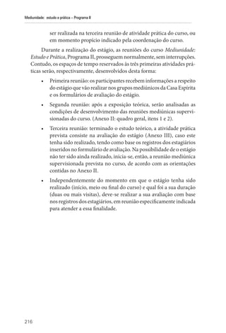 216
Mediunidade: estudo e prática – Programa II
ser realizada na terceira reunião de atividade prática do curso, ou
em momento propício indicado pela coordenação do curso.
Durante a realização do estágio, as reuniões do curso Mediunidade:
Estudo e Prática, Programa II, prosseguem normalmente, sem interrupções.
Contudo, os espaços de tempo reservados às três primeiras atividades prá-
ticas serão, respectivamente, desenvolvidos desta forma:
• Primeira reunião: os participantes recebem informações a respeito
do estágio que vão realizar nos grupos mediúnicos da Casa Espírita
e os formulários de avaliação do estágio.
• Segunda reunião: após a exposição teórica, serão analisadas as
condições de desenvolvimento das reuniões mediúnicas supervi-
sionadas do curso. (Anexo II: quadro geral, itens 1 e 2).
• Terceira reunião: terminado o estudo teórico, a atividade prática
prevista consiste na avaliação do estágio (Anexo III), caso este
tenha sido realizado, tendo como base os registros dos estagiários
inseridos no formulário de avaliação. Na possibilidade de o estágio
não ter sido ainda realizado, inicia-se, então, a reunião mediúnica
supervisionada prevista no curso, de acordo com as orientações
contidas no Anexo II.
• Independentemente do momento em que o estágio tenha sido
realizado (início, meio ou final do curso) e qual foi a sua duração
(duas ou mais visitas), deve-se realizar a sua avaliação com base
nos registros dos estagiários, em reunião especificamente indicada
para atender a essa finalidade.
 