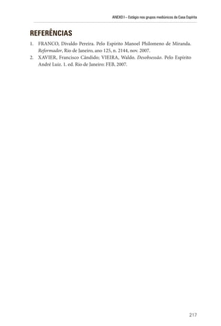 ANEXO I – Estágio nos grupos mediúnicos da Casa Espírita
217
REFERÊNCIAS
1. FRANCO, Divaldo Pereira. Pelo Espírito Manoel Philomeno de Miranda.
Reformador, Rio de Janeiro, ano 125, n. 2144, nov. 2007.
2. XAVIER, Francisco Cândido; VIEIRA, Waldo. Desobsessão. Pelo Espírito
André Luiz. 1. ed. Rio de Janeiro: FEB, 2007.
 