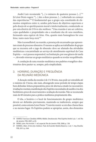 22
Mediunidade: estudo e prática – Programa II
André Luiz recomenda “[...] o número de quatorze pessoas [...].”19
Já Léon Denis sugere “[...] dez a doze pessoas, [...] sobretudo no começo
das experiências.”20
É fundamental que o grupo seja constituído de ele-
mentos simpáticos entre si, unidos pela busca de objetivos superiores e
pelo desejo de se aperfeiçoarem moral e intelectualmente, conduzindo-se
por esta diretriz de O livro dos médiuns: “Uma reunião é um ser coletivo,
cujas qualidades e propriedades são a resultante das de seus membros,
formando uma espécie de feixe. Ora, quanto mais homogêneo for esse
feixe, tanto mais força terá.”21
Não é aconselhável, na reunião, a presença de encarnados que apresen-
tamsinaisdeprocessoobsessivo.Omesmoseaplicaaotrabalhadordogrupo
que se encontra sob o jugo de obsessão: deve ser afastado das atividades
mediúnicas e encaminhado ao serviço de atendimento espiritual da Casa
Espírita — ou à pessoa responsável, na Instituição, por esse gênero de tarefa
—, devendo retornar ao grupo mediúnico quando se revelar reequilibrado.
A condução de uma reunião mediúnica nos padrões evangélico-dou-
trinários deve pautar-se, sempre, pela simplicidade.
3. HORÁRIO, DURAÇÃO E FREQUÊNCIA
DA REUNIÃO MEDIÚNICA
A duração média da reunião é de 1 h 30 min, mas pode ser estendida até
o máximo de 2 horas, não mais, abrangendo nesse período de tempo etapas
bem definidas: leitura preparatória; prece de abertura; estudo (se necessário);
irradiaçõesmentais;manifestaçãodosEspíritosnecessitadosdeauxílioe/oudos
benfeitores; prece de encerramento e avaliação da reunião. Não se recomenda
mais de 60 minutos para a prática mediúnica propriamente dita.
O dia, o horário e o local de funcionamento do grupo mediúnico
devem ser definidos previamente, mantendo-os inalteráveis, sempre que
possível, como orienta Léon Denis: “Convém reunir-se em dias e horas fixos
e no mesmo lugar. Os Espíritos podem se apropriar, assim, dos elementos
19 XAVIER, Francisco Cândido; VIEIRA, Waldo. Desobsessão. Pelo Espírito André Luiz. 1. ed. Rio
de Janeiro: FEB, 2007, p. 85.
20 DENIS, Léon. No invisível. 1. ed. especial. Rio de Janeiro: FEB, 2008, p. 138.
21 KARDEC, Allan. O livro dos médiuns. Trad. de Evandro Noleto Bezerra. 2. ed. 1. imp. Brasília:
FEB, 2013, p. 364.
 