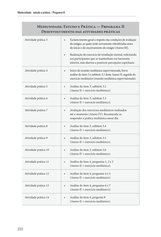 222
Mediunidade: estudo e prática – Programa II
Mediunidade: Estudo e Prática — Programa II
Desenvolvimento das atividades práticas
Atividade prática 3 • Esclarecimento geral a respeito das condições de avaliação
do estágio, as quais serão novamente relembradas antes
do início e do encerramento do estágio (Anexo III).
• Realização de exercício de irradiação mental, solicitando
aos participantes que se mantenham em harmonia
interior, mas abertos a possíveis percepções espirituais.
Atividade prática 4 • Início da reunião mediúnica supervisionada, breve
análise do item 3 e subitem 3.1 deste Anexo II, seguida do
exercício mediúnico (reunião mediúnica supervisionada).
Atividade prática 5 • Análise do item 3, subitem 3.2
(Anexo II + exercício mediúnico).
Atividade prática 6 • Análise do item 3, subitem 3.3
(Anexo II + exercício mediúnico).
Atividade prática 7 • Avaliação dos exercícios mediúnicos realizados
até o momento (Anexo IV). Recomenda-se
suspender a prática mediúnica nesse dia.
Atividade prática 8 • Análise do item 3, subitem 3.4
(Anexo II + exercício mediúnico).
Atividade prática 9 • Análise do item 3, subitem 3.5
(Anexo II + exercício mediúnico).
Atividade prática 10 • Análise do item 3, subitem 3.6
(Anexo II + exercício mediúnico).
Atividade prática 11 • Análise do item 4, perguntas 1, 2 e 3
(Anexo II + exercício mediúnico).
Atividade prática 12 • Análise do item 4, perguntas 4 e 5
(Anexo II + exercício mediúnico).
Atividade prática 13 • Análise do item 4, perguntas 6 e 7
(Anexo II + exercício mediúnico).
Atividade prática 14 • Análise do item 4, pergunta 8
(Anexo II + exercício mediúnico).
 