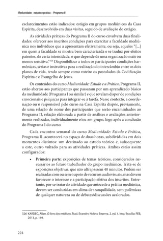 224
Mediunidade: estudo e prática – Programa II
­
esclarecimentos estão indicados: estágio em grupos mediúnicos da Casa
Espírita, desenvolvido em duas visitas, seguido de avaliação do estágio.
As atividades práticas do Programa II do curso envolvem duas finali-
dades: oferecer aos inscritos condições para exercitar a faculdade mediú-
nica nos indivíduos que a apresentam efetivamente, ou seja, aqueles “[...]
em quem a faculdade se mostra bem caracterizada e se traduz por efeitos
patentes, de certa intensidade, o que depende de uma organização mais ou
menos sensitiva.”326
Disponibilizar a todos os participantes condições har-
mônicas, sérias e instrutivas para a realização do intercâmbio entre os dois
planos de vida, tendo sempre como roteiro os postulados da Codificação
Espírita e o Evangelho de Jesus.
Os conteúdos do curso Mediunidade: Estudo e a Prática, Programa II,
estão abertos aos participantes que passaram por um aprendizado básico
da mediunidade (Programa I ou similar) e que revelam dispor de condições
emocionais e psíquicas para integrar-se à tarefa. Nesse contexto, a coorde-
nação ou o responsável pelo curso na Casa Espírita dispõe, previamente,
de uma relação de nome dos participantes que serão encaminhados ao
Programa II, relação elaborada a partir de análises e avaliações anterior-
mente realizadas, individualmente e/ou em grupo, logo após a conclusão
do Programa I do curso.
Cada encontro semanal do curso Mediunidade: Estudo e Prática,
Programa II, acontecerá no espaço de duas horas, subdivididas em dois
momentos distintos: um destinado ao estudo teórico e, subsequente
a este, outro voltado para as atividades práticas. Ambos estão assim
configurados:
• Primeira parte: exposições de temas teóricos, considerados ne-
cessários ao futuro trabalhador do grupo mediúnico. Trata-se de
exposições objetivas, que não ultrapassem 40 minutos. Podem ser
realizadascomousemoapoioderecursosaudiovisuais,masdevem
favorecer o interesse e a participação efetiva dos inscritos. Entre-
tanto, por se tratar de atividade que antecede a prática mediúnica,
devem ser conduzidas em clima de tranquilidade, sem polêmicas
de qualquer natureza ou de debates/discussões acalorados.
326 KARDEC, Allan. O livro dos médiuns. Trad. Evandro Noleto Bezerra. 2. ed. 1. imp. Brasília: FEB,
2013, p. 169.
 
