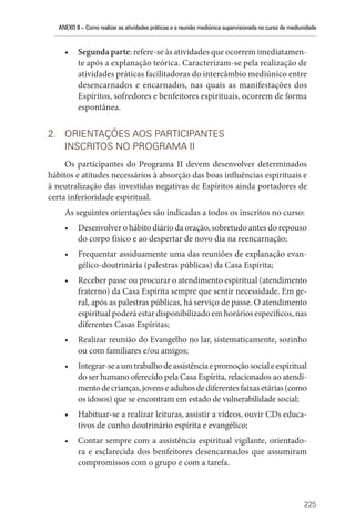 ANEXO II – Como realizar as atividades práticas e a reunião mediúnica supervisionada no curso de mediunidade
225
• Segunda parte: refere-se às atividades que ocorrem imediatamen-
te após a explanação teórica. Caracterizam-se pela realização de
atividades práticas facilitadoras do intercâmbio mediúnico entre
desencarnados e encarnados, nas quais as manifestações dos
Espíritos, sofredores e benfeitores espirituais, ocorrem de forma
espontânea.
2. ORIENTAÇÕES AOS PARTICIPANTES
INSCRITOS NO PROGRAMA II
Os participantes do Programa II devem desenvolver determinados
hábitos e atitudes necessários à absorção das boas influências espirituais e
à neutralização das investidas negativas de Espíritos ainda portadores de
certa inferioridade espiritual.
As seguintes orientações são indicadas a todos os inscritos no curso:
• Desenvolver o hábito diário da oração, sobretudo antes do repouso
do corpo físico e ao despertar de novo dia na reencarnação;
• Frequentar assiduamente uma das reuniões de explanação evan-
gélico-doutrinária (palestras públicas) da Casa Espírita;
• Receber passe ou procurar o atendimento espiritual (atendimento
fraterno) da Casa Espírita sempre que sentir necessidade. Em ge-
ral, após as palestras públicas, há serviço de passe. O atendimento
espiritual poderá estar disponibilizado em horários específicos, nas
diferentes Casas Espíritas;
• Realizar reunião do Evangelho no lar, sistematicamente, sozinho
ou com familiares e/ou amigos;
• Integrar-seaumtrabalhodeassistênciaepromoçãosocialeespiritual
do ser humano oferecido pela Casa Espírita, relacionados ao atendi-
mentodecrianças,jovenseadultosdediferentesfaixasetárias(como
os idosos) que se encontram em estado de vulnerabilidade social;
• Habituar-se a realizar leituras, assistir a vídeos, ouvir CDs educa-
tivos de cunho doutrinário espírita e evangélico;
• Contar sempre com a assistência espiritual vigilante, orientado-
ra e esclarecida dos benfeitores desencarnados que assumiram
­
compromissos com o grupo e com a tarefa.
 