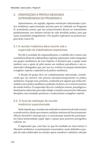 226
Mediunidade: estudo e prática – Programa II
3. ORIENTAÇÕES À PRÁTICA MEDIÚNICA
SUPERVISIONADA DO PROGRAMA II
Apresentamos, em seguida, algumas orientações relacionadas à prá-
tica mediúnica supervisionada, prevista para ser realizada no Programa
II, assinalando, porém, que tais esclarecimentos devem ser transmitidos
paulatinamente, nos minutos iniciais de cada atividade prática, para que
sejam assimilados integralmente. (Ver quadro explicativo na primeira pá-
gina deste Anexo II).
3.1.A reunião mediúnica deve ocorrer sob a
supervisão de trabalhadores experientes
Devido à seriedade do empreendimento, o trabalho deve contar com
a assistência direta de colaboradores espíritas experientes, todos integrados
aos grupos mediúnicos da Casa Espírita. É desejável que a equipe conte
também com o apoio de pelo menos um médium psicofônico e um es-
clarecedor (dialogador) que, por sua vez, revelem ter preparo doutrinário
evangélico-espírita e experiência de prática mediúnica.
A direção do grupo deve ser cuidadosamente selecionada, conside-
rando que vai conviver com pessoas iniciantes/inexperientes na prática
mediúnica. O grupo será, portanto, conduzido por alguém que tenha inti-
midade com a prática mediúnica, podendo, inclusive, ser o mesmo monitor
do estudo teórico. O cooperador deve ter condições morais, psicológicas e
doutrinárias suficientes para saber dirigir a reunião com proveito: liderança,
disciplina, tato, bondade, paciência e conhecimento evangélico-espírita.
3.2. O local de realização da reunião
mediúnica supervisionada
Nada impede que a reunião seja realizada no mesmo local onde ocorreu
o estudo teórico, desde que existam condições mínimas de funcionamento:
silêncio favorável à introspecção e à concentração mental dos participan-
tes; baixa luminosidade; papel, lápis e espaço para possíveis psicógrafos;
cadeiras, etc.
É importante que, com base no que foi estudado no tema teórico 4
(Reunião mediúnica: os participantes encarnados), sejam definidos os pa-
péis de cada colaborador na reunião: quem coordena e substitui a direção
 